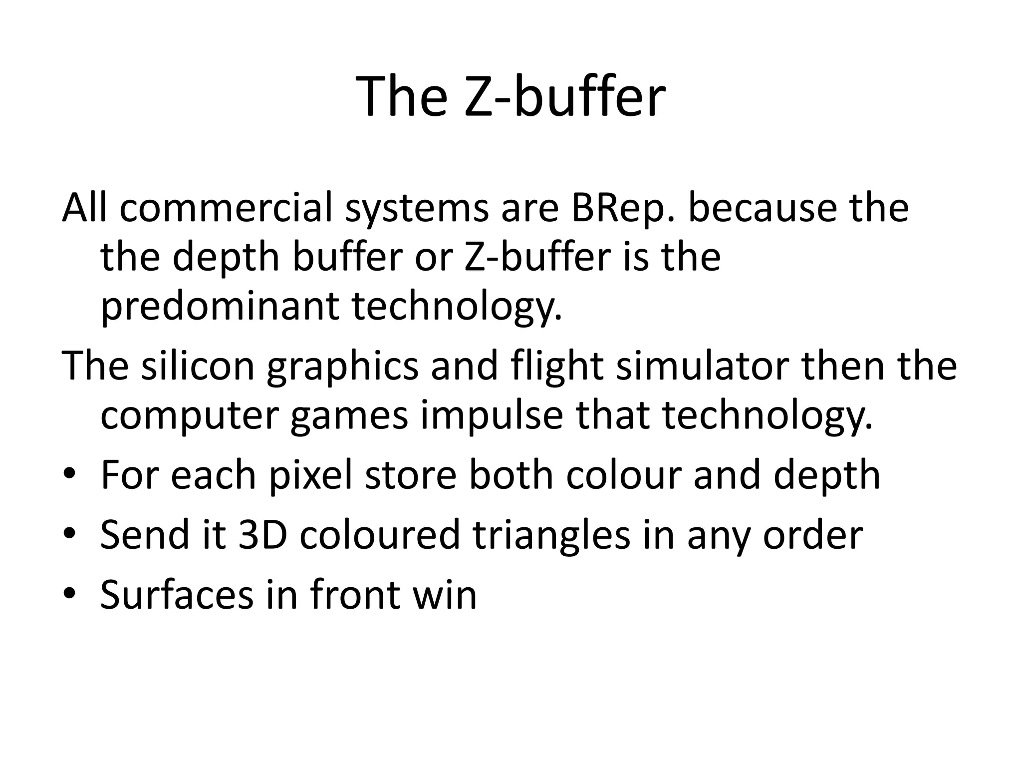 The Z-buffer
All commercial systems are BRep. because the
the depth buffer or Z-buffer is the
predominant technology.
The silicon graphics and flight simulator then the
computer games impulse that technology.
• For each pixel store both colour and depth
• Send it 3D coloured triangles in any order
• Surfaces in front win
 