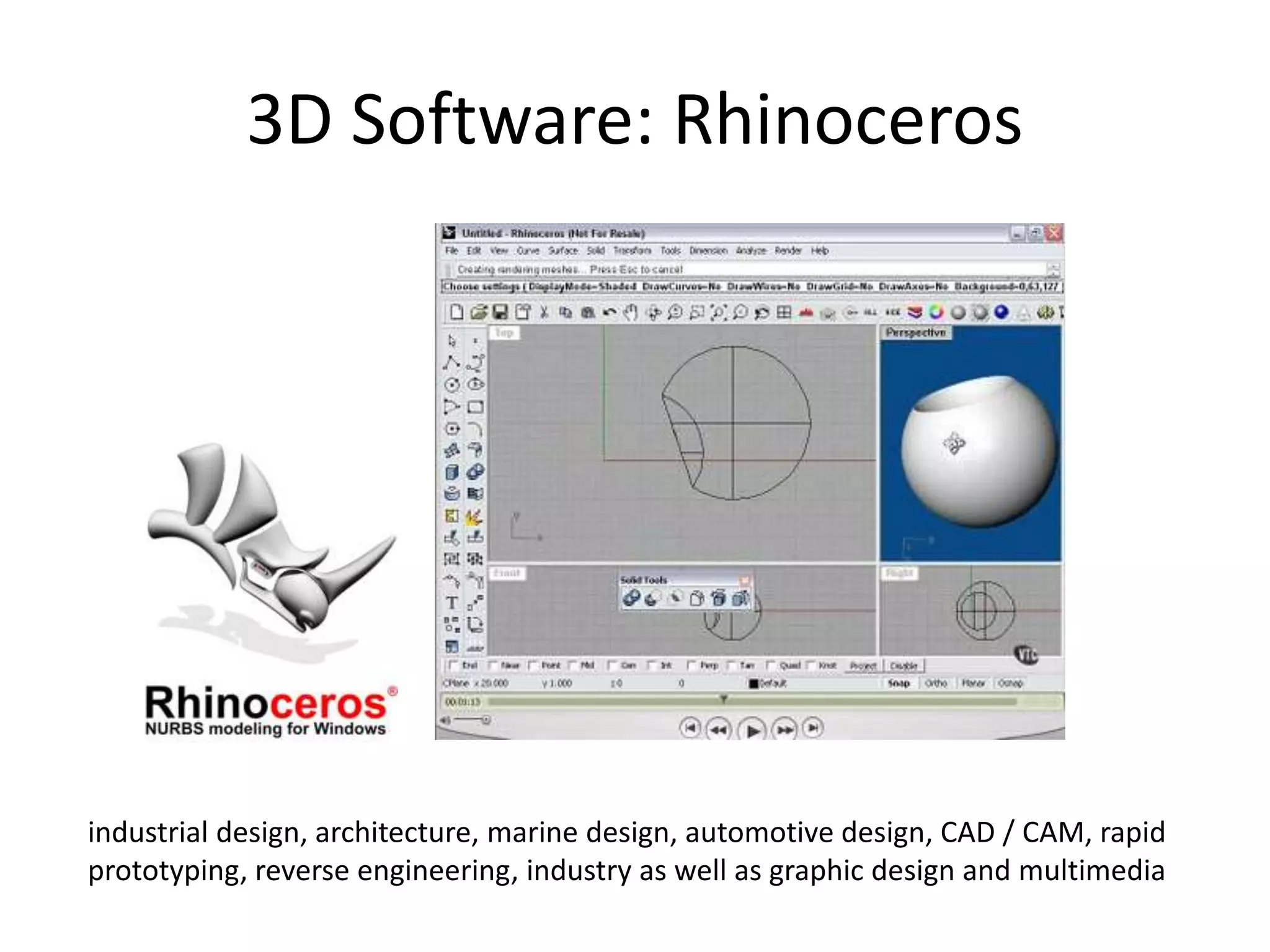 3D Software: Rhinoceros
industrial design, architecture, marine design, automotive design, CAD / CAM, rapid
prototyping, reverse engineering, industry as well as graphic design and multimedia
 