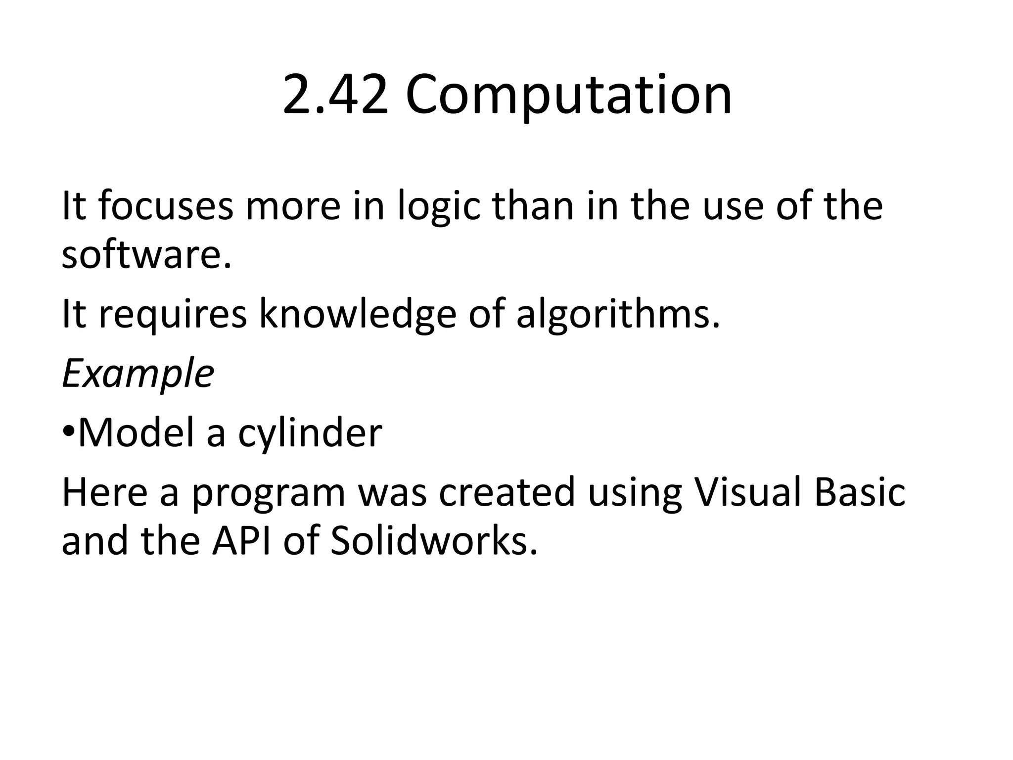 2.42 Computation
It focuses more in logic than in the use of the
software.
It requires knowledge of algorithms.
Example
•Model a cylinder
Here a program was created using Visual Basic
and the API of Solidworks.
 