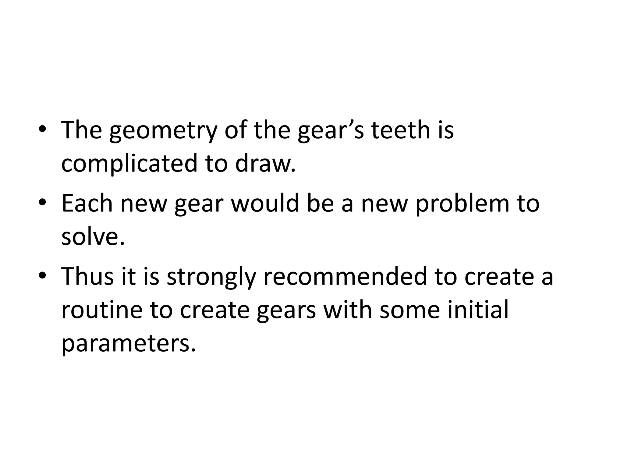 • The geometry of the gear’s teeth is
complicated to draw.
• Each new gear would be a new problem to
solve.
• Thus it is strongly recommended to create a
routine to create gears with some initial
parameters.
 