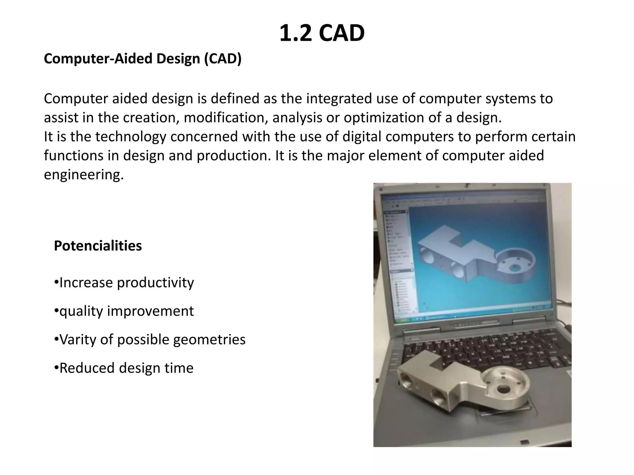 Computer aided design is defined as the integrated use of computer systems to
assist in the creation, modification, analysis or optimization of a design.
It is the technology concerned with the use of digital computers to perform certain
functions in design and production. It is the major element of computer aided
engineering.
Computer-Aided Design (CAD)
Potencialities
•Increase productivity
•quality improvement
•Varity of possible geometries
•Reduced design time
1.2 CAD
 