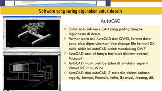 Insert Image
o Salah satu software CAD yang paling banyak
digunakan di dunia
o Format data asli AutoCAD dan DWG, format data
yang bisa dipertukarkan (interchange file format) DX,
akhir-akhir ini AutoCAD sudah mendukung DWF
o AutoCAD saat ini hanya berjalan disistem operasi
Microsoft
o AutoCAD masih bisa berjalan di emulator seperti
Virtual PC atau Wine
o AutoCAD dan AutoCAD LT tersedia dalam bahasa
Inggris, Jerman, Perancis, Italia, Spanyol, Jepang, dll.
AutoCAD
Software yang sering digunakan untuk desain
 