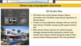 Insert Image
o 3D Studio Max sering disebut dengan 3dmax,
merupakan dari Autodesk yang banyak digunakan di
Seluruh Dunia
o Produk ini sering digunakan sebagai software animasi
baik animasi Aristektur maupun grafis seperti animasi
film
o Efek animasi dalam software ini relative banyak
sehingga mempermudah pembuatan animasi baik
animasi foto maupun animasi bergerak seperti Video
promosi dalam bidang properti, film dan periklanan
3D Studio Max
Software yang sering digunakan untuk desain
 