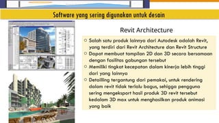 Insert Image
o Salah satu produk lainnya dari Autodesk adalah Revit,
yang terdiri dari Revit Architecture dan Revit Structure
o Dapat membuat tampilan 2D dan 3D secara bersamaan
dengan fasilitas gabungan tersebut
o Memiliki tingkat kecepatan dalam kinerja lebih tinggi
dari yang lainnya
o Detailling tergantung dari pemakai, untuk rendering
dalam revit tidak terlalu bagus, sehigga pengguna
sering mengeksport hasil produk 3D revit tersebut
kedalam 3D max untuk menghasilkan produk animasi
yang baik
Revit Architecture
Software yang sering digunakan untuk desain
 