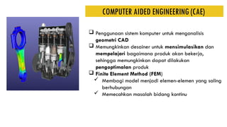  Penggunaan sistem komputer untuk menganalisis
geometri CAD
 Memungkinkan desainer untuk mensimulasikan dan
mempelajari bagaimana produk akan bekerja,
sehingga memungkinkan dapat dilakukan
pengoptimalan produk
 Finite Element Method (FEM)
 Membagi model menjadi elemen-elemen yang saling
berhubungan
 Memecahkan masalah bidang kontinu
COMPUTER AIDED ENGINEERING (CAE)
 