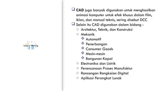 Insert Image
RUANG
LINGKUP
PENERAPAN
CAD/CAM/CAE
 CAD juga banyak digunakan untuk menghasilkan
animasi komputer untuk efek khusus dalam film,
iklan, dan manual teknis, sering disebut DCC
 Selain itu CAD digunakan dalam bidang :
o Arsitektur, Teknik, dan Konstruksi
o Mekanik
 Automotif
 Penerbangan
 Consumer Goods
 Mesin-mesin
 Bangunan Kapal
o Electronika dan Listrik
o Perencanaan Proses Manufaktur
o Rancangan Rangkaian Digital
o Aplikasi Perangkat Lunak
 