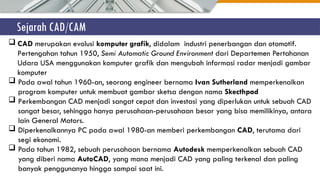 Sejarah CAD/CAM
 CAD merupakan evolusi komputer grafik, didalam industri penerbangan dan otomotif.
Pertengahan tahun 1950, Semi Automatic Ground Environment dari Departemen Pertahanan
Udara USA menggunakan komputer grafik dan mengubah informasi radar menjadi gambar
komputer
 Pada awal tahun 1960-an, seorang engineer bernama Ivan Sutherland memperkenalkan
program komputer untuk membuat gambar sketsa dengan nama Skecthpad
 Perkembangan CAD menjadi sangat cepat dan investasi yang diperlukan untuk sebuah CAD
sangat besar, sehingga hanya perusahaan-perusahaan besar yang bisa memilikinya, antara
lain General Motors.
 Diperkenalkannya PC pada awal 1980-an memberi perkembangan CAD, terutama dari
segi ekonomi.
 Pada tahun 1982, sebuah perusahaan bernama Autodesk memperkenalkan sebuah CAD
yang diberi nama AutoCAD, yang mana menjadi CAD yang paling terkenal dan paling
banyak penggunanya hingga sampai saat ini.
 