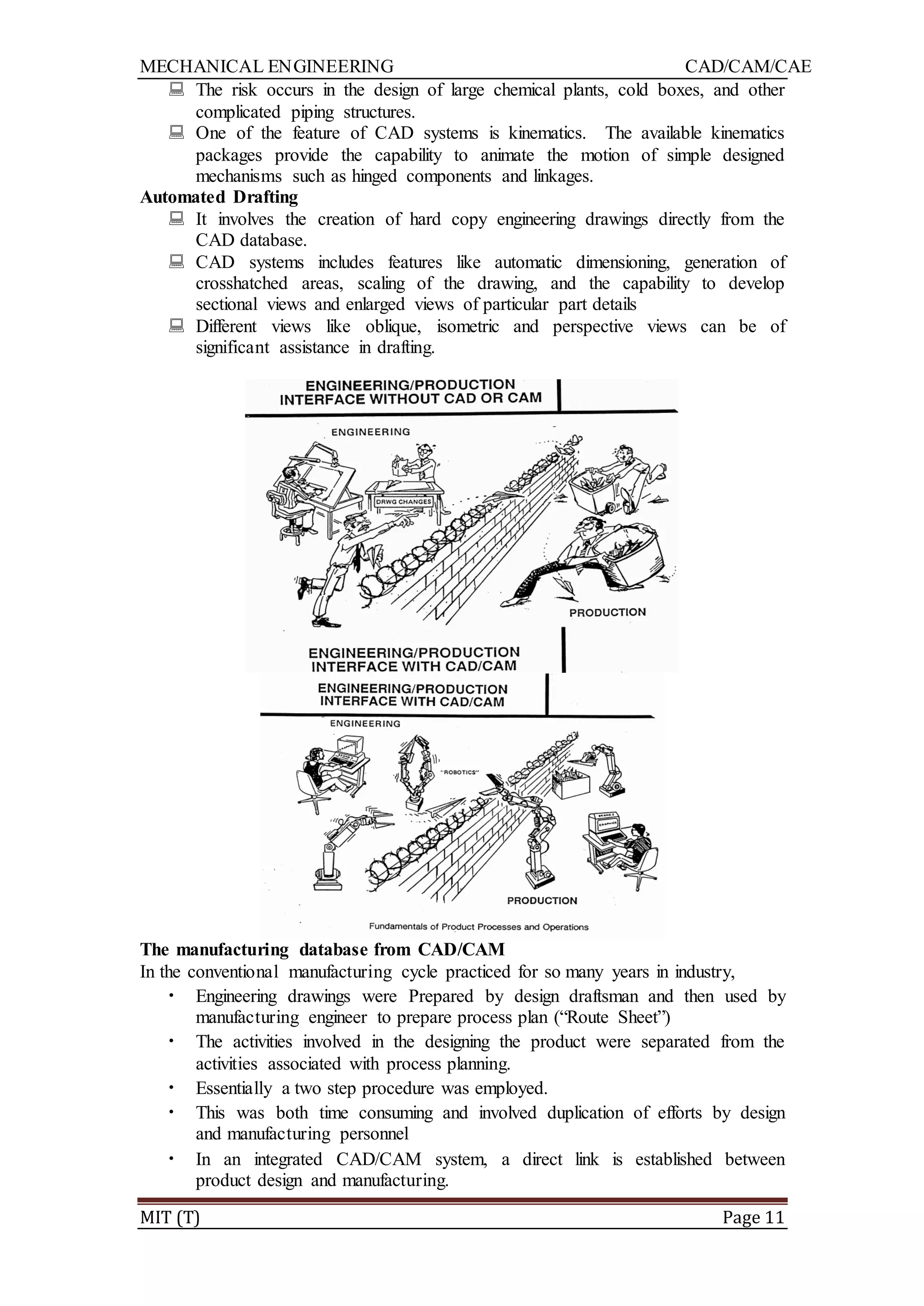 MECHANICAL ENGINEERING CAD/CAM/CAE
MIT (T) Page 11
 The risk occurs in the design of large chemical plants, cold boxes, and other
complicated piping structures.
 One of the feature of CAD systems is kinematics. The available kinematics
packages provide the capability to animate the motion of simple designed
mechanisms such as hinged components and linkages.
Automated Drafting
 It involves the creation of hard copy engineering drawings directly from the
CAD database.
 CAD systems includes features like automatic dimensioning, generation of
crosshatched areas, scaling of the drawing, and the capability to develop
sectional views and enlarged views of particular part details
 Different views like oblique, isometric and perspective views can be of
significant assistance in drafting.
The manufacturing database from CAD/CAM
In the conventional manufacturing cycle practiced for so many years in industry,
• Engineering drawings were Prepared by design draftsman and then used by
manufacturing engineer to prepare process plan (“Route Sheet”)
• The activities involved in the designing the product were separated from the
activities associated with process planning.
• Essentially a two step procedure was employed.
• This was both time consuming and involved duplication of efforts by design
and manufacturing personnel
• In an integrated CAD/CAM system, a direct link is established between
product design and manufacturing.
 