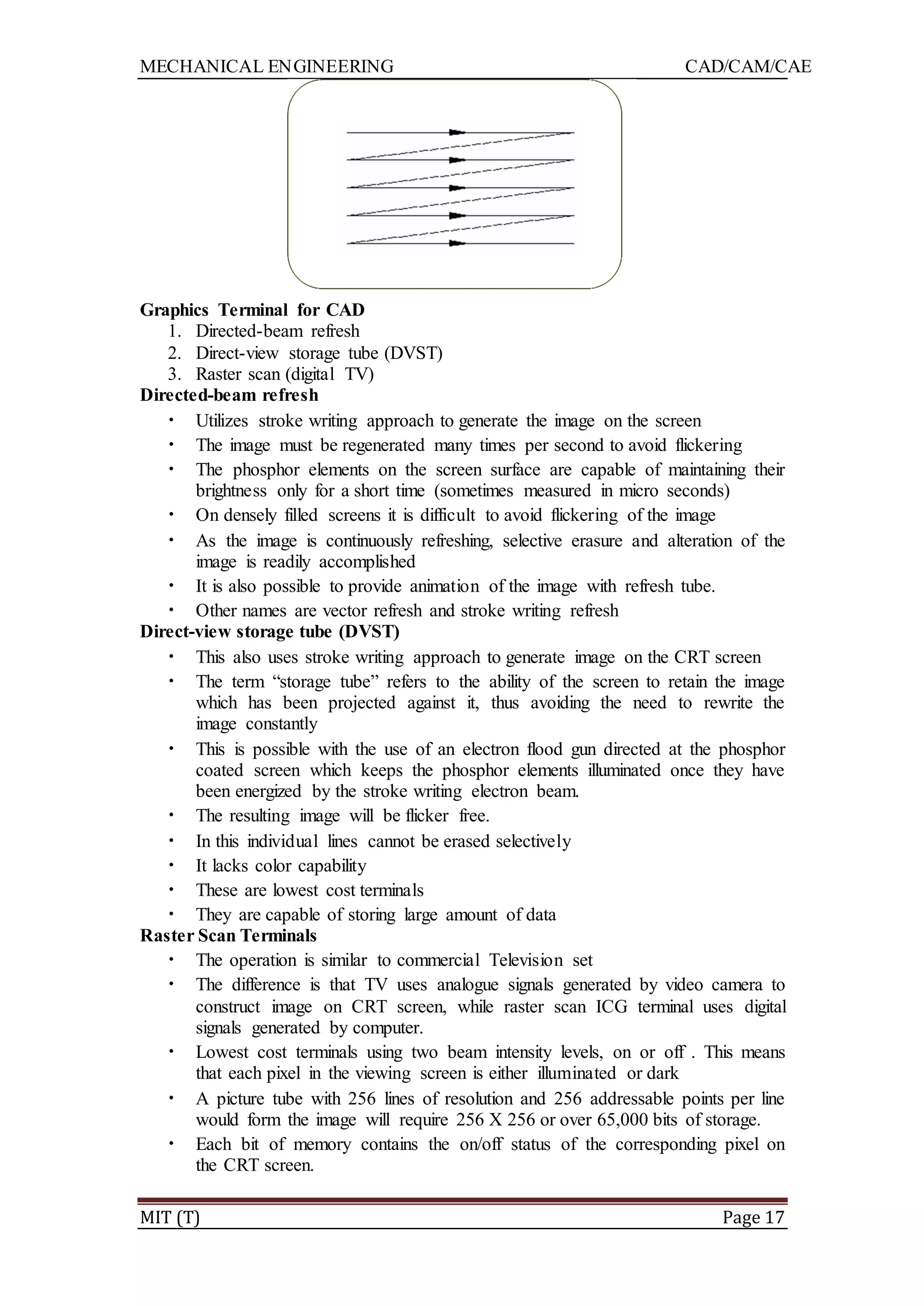 MECHANICAL ENGINEERING CAD/CAM/CAE
MIT (T) Page 17
Graphics Terminal for CAD
1. Directed-beam refresh
2. Direct-view storage tube (DVST)
3. Raster scan (digital TV)
Directed-beam refresh
• Utilizes stroke writing approach to generate the image on the screen
• The image must be regenerated many times per second to avoid flickering
• The phosphor elements on the screen surface are capable of maintaining their
brightness only for a short time (sometimes measured in micro seconds)
• On densely filled screens it is difficult to avoid flickering of the image
• As the image is continuously refreshing, selective erasure and alteration of the
image is readily accomplished
• It is also possible to provide animation of the image with refresh tube.
• Other names are vector refresh and stroke writing refresh
Direct-view storage tube (DVST)
• This also uses stroke writing approach to generate image on the CRT screen
• The term “storage tube” refers to the ability of the screen to retain the image
which has been projected against it, thus avoiding the need to rewrite the
image constantly
• This is possible with the use of an electron flood gun directed at the phosphor
coated screen which keeps the phosphor elements illuminated once they have
been energized by the stroke writing electron beam.
• The resulting image will be flicker free.
• In this individual lines cannot be erased selectively
• It lacks color capability
• These are lowest cost terminals
• They are capable of storing large amount of data
Raster Scan Terminals
• The operation is similar to commercial Television set
• The difference is that TV uses analogue signals generated by video camera to
construct image on CRT screen, while raster scan ICG terminal uses digital
signals generated by computer.
• Lowest cost terminals using two beam intensity levels, on or off . This means
that each pixel in the viewing screen is either illuminated or dark
• A picture tube with 256 lines of resolution and 256 addressable points per line
would form the image will require 256 X 256 or over 65,000 bits of storage.
• Each bit of memory contains the on/off status of the corresponding pixel on
the CRT screen.
 