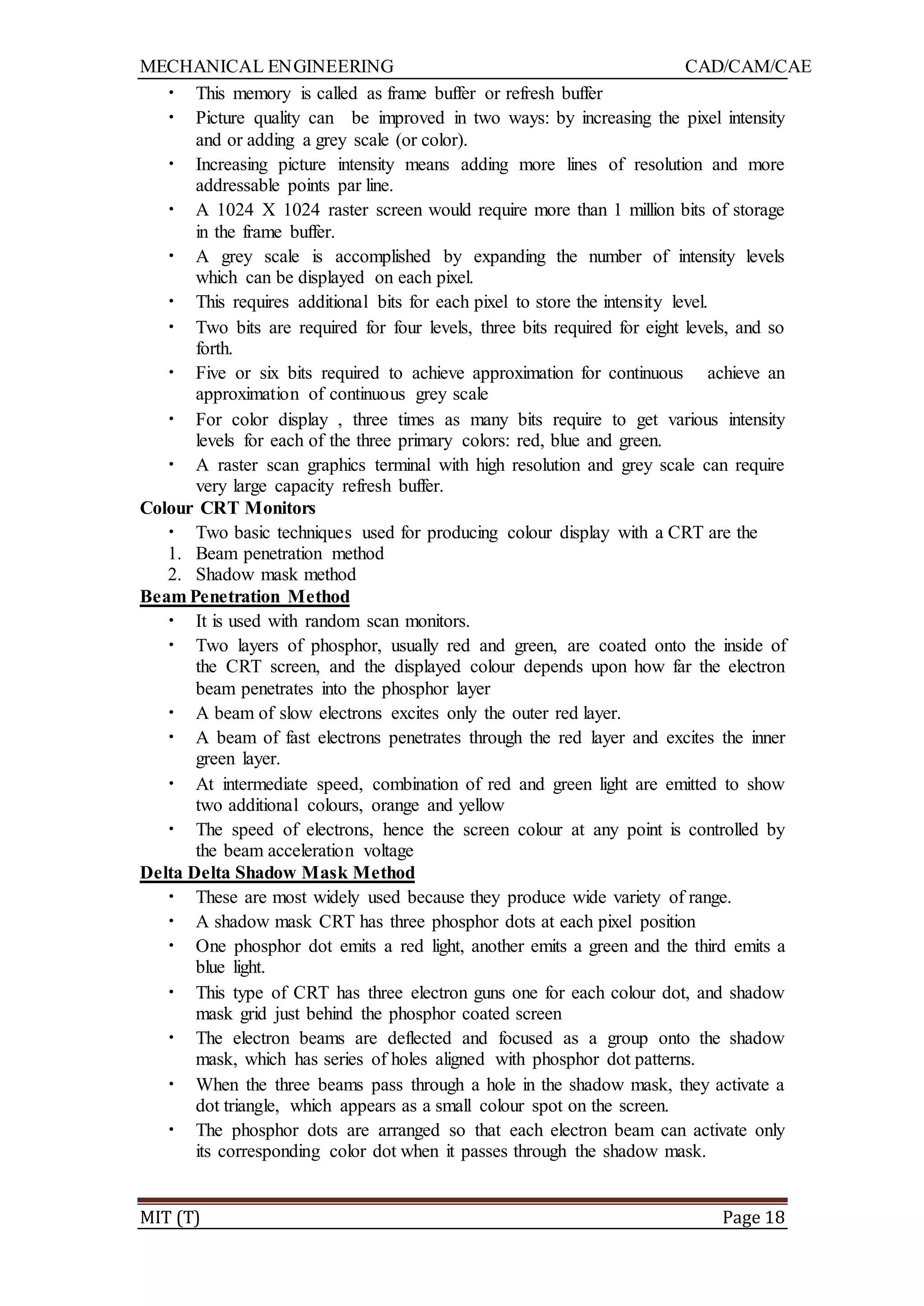MECHANICAL ENGINEERING CAD/CAM/CAE
MIT (T) Page 18
• This memory is called as frame buffer or refresh buffer
• Picture quality can be improved in two ways: by increasing the pixel intensity
and or adding a grey scale (or color).
• Increasing picture intensity means adding more lines of resolution and more
addressable points par line.
• A 1024 X 1024 raster screen would require more than 1 million bits of storage
in the frame buffer.
• A grey scale is accomplished by expanding the number of intensity levels
which can be displayed on each pixel.
• This requires additional bits for each pixel to store the intensity level.
• Two bits are required for four levels, three bits required for eight levels, and so
forth.
• Five or six bits required to achieve approximation for continuous achieve an
approximation of continuous grey scale
• For color display , three times as many bits require to get various intensity
levels for each of the three primary colors: red, blue and green.
• A raster scan graphics terminal with high resolution and grey scale can require
very large capacity refresh buffer.
Colour CRT Monitors
• Two basic techniques used for producing colour display with a CRT are the
1. Beam penetration method
2. Shadow mask method
Beam Penetration Method
• It is used with random scan monitors.
• Two layers of phosphor, usually red and green, are coated onto the inside of
the CRT screen, and the displayed colour depends upon how far the electron
beam penetrates into the phosphor layer
• A beam of slow electrons excites only the outer red layer.
• A beam of fast electrons penetrates through the red layer and excites the inner
green layer.
• At intermediate speed, combination of red and green light are emitted to show
two additional colours, orange and yellow
• The speed of electrons, hence the screen colour at any point is controlled by
the beam acceleration voltage
Delta Delta Shadow Mask Method
• These are most widely used because they produce wide variety of range.
• A shadow mask CRT has three phosphor dots at each pixel position
• One phosphor dot emits a red light, another emits a green and the third emits a
blue light.
• This type of CRT has three electron guns one for each colour dot, and shadow
mask grid just behind the phosphor coated screen
• The electron beams are deflected and focused as a group onto the shadow
mask, which has series of holes aligned with phosphor dot patterns.
• When the three beams pass through a hole in the shadow mask, they activate a
dot triangle, which appears as a small colour spot on the screen.
• The phosphor dots are arranged so that each electron beam can activate only
its corresponding color dot when it passes through the shadow mask.
 