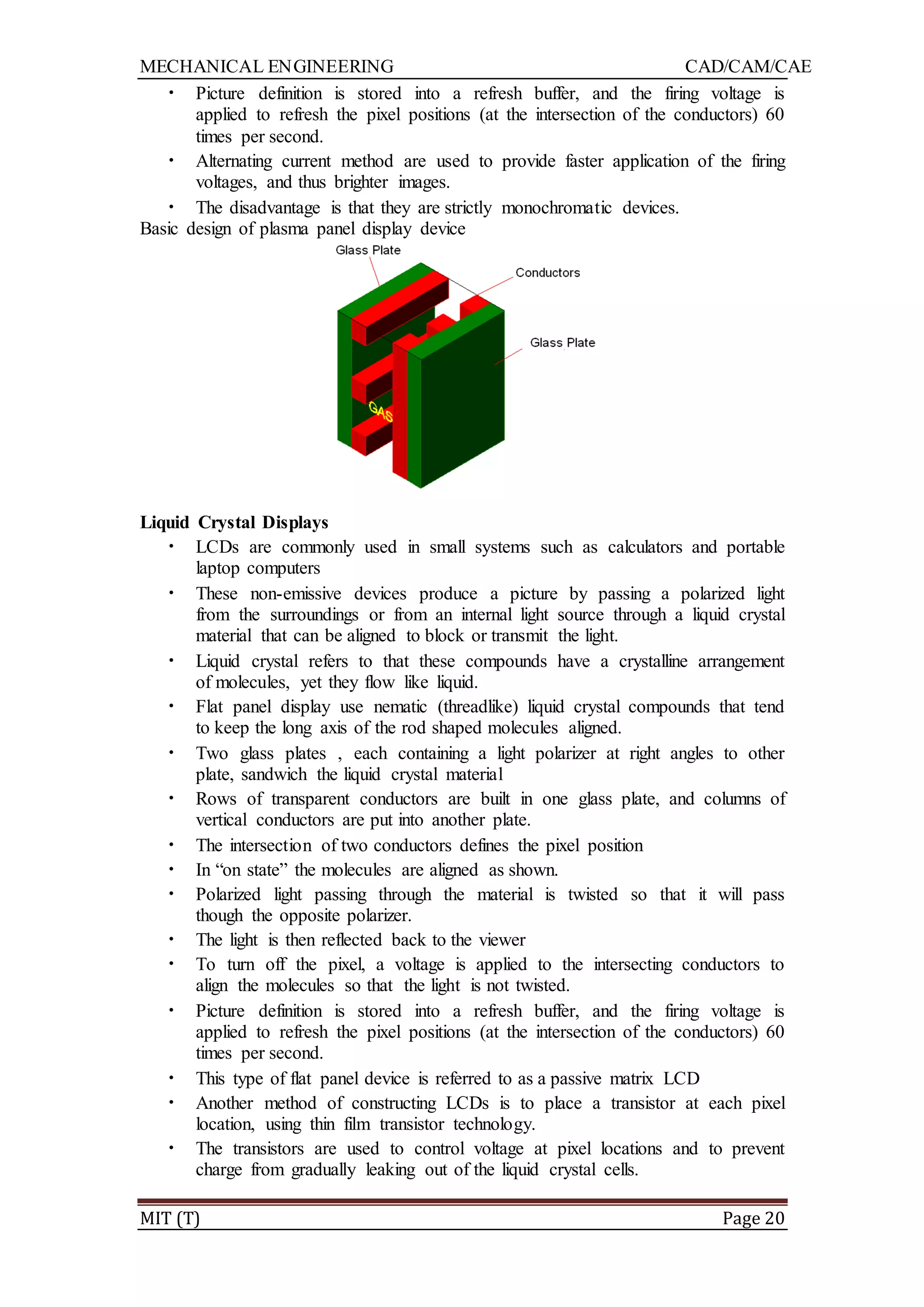 MECHANICAL ENGINEERING CAD/CAM/CAE
MIT (T) Page 20
• Picture definition is stored into a refresh buffer, and the firing voltage is
applied to refresh the pixel positions (at the intersection of the conductors) 60
times per second.
• Alternating current method are used to provide faster application of the firing
voltages, and thus brighter images.
• The disadvantage is that they are strictly monochromatic devices.
Basic design of plasma panel display device
Liquid Crystal Displays
• LCDs are commonly used in small systems such as calculators and portable
laptop computers
• These non-emissive devices produce a picture by passing a polarized light
from the surroundings or from an internal light source through a liquid crystal
material that can be aligned to block or transmit the light.
• Liquid crystal refers to that these compounds have a crystalline arrangement
of molecules, yet they flow like liquid.
• Flat panel display use nematic (threadlike) liquid crystal compounds that tend
to keep the long axis of the rod shaped molecules aligned.
• Two glass plates , each containing a light polarizer at right angles to other
plate, sandwich the liquid crystal material
• Rows of transparent conductors are built in one glass plate, and columns of
vertical conductors are put into another plate.
• The intersection of two conductors defines the pixel position
• In “on state” the molecules are aligned as shown.
• Polarized light passing through the material is twisted so that it will pass
though the opposite polarizer.
• The light is then reflected back to the viewer
• To turn off the pixel, a voltage is applied to the intersecting conductors to
align the molecules so that the light is not twisted.
• Picture definition is stored into a refresh buffer, and the firing voltage is
applied to refresh the pixel positions (at the intersection of the conductors) 60
times per second.
• This type of flat panel device is referred to as a passive matrix LCD
• Another method of constructing LCDs is to place a transistor at each pixel
location, using thin film transistor technology.
• The transistors are used to control voltage at pixel locations and to prevent
charge from gradually leaking out of the liquid crystal cells.
 