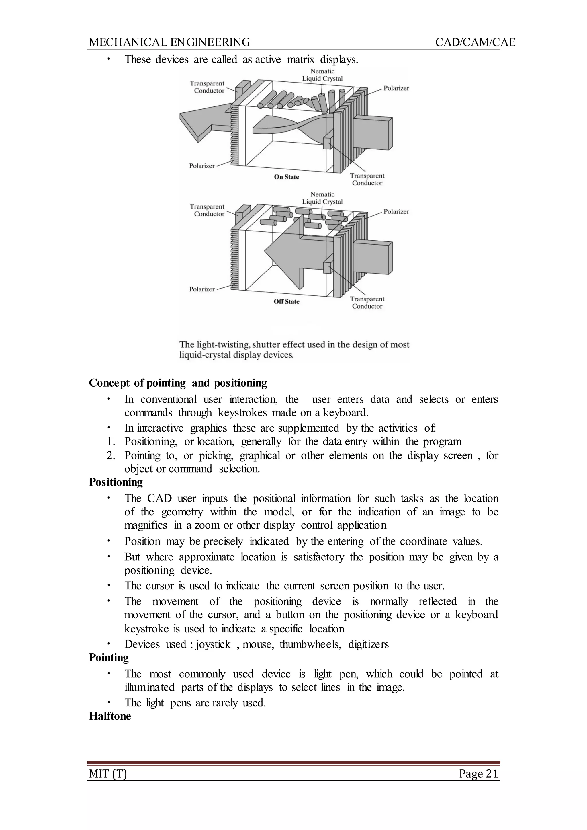 MECHANICAL ENGINEERING CAD/CAM/CAE
MIT (T) Page 21
• These devices are called as active matrix displays.
Concept of pointing and positioning
• In conventional user interaction, the user enters data and selects or enters
commands through keystrokes made on a keyboard.
• In interactive graphics these are supplemented by the activities of:
1. Positioning, or location, generally for the data entry within the program
2. Pointing to, or picking, graphical or other elements on the display screen , for
object or command selection.
Positioning
• The CAD user inputs the positional information for such tasks as the location
of the geometry within the model, or for the indication of an image to be
magnifies in a zoom or other display control application
• Position may be precisely indicated by the entering of the coordinate values.
• But where approximate location is satisfactory the position may be given by a
positioning device.
• The cursor is used to indicate the current screen position to the user.
• The movement of the positioning device is normally reflected in the
movement of the cursor, and a button on the positioning device or a keyboard
keystroke is used to indicate a specific location
• Devices used : joystick , mouse, thumbwheels, digitizers
Pointing
• The most commonly used device is light pen, which could be pointed at
illuminated parts of the displays to select lines in the image.
• The light pens are rarely used.
Halftone
 