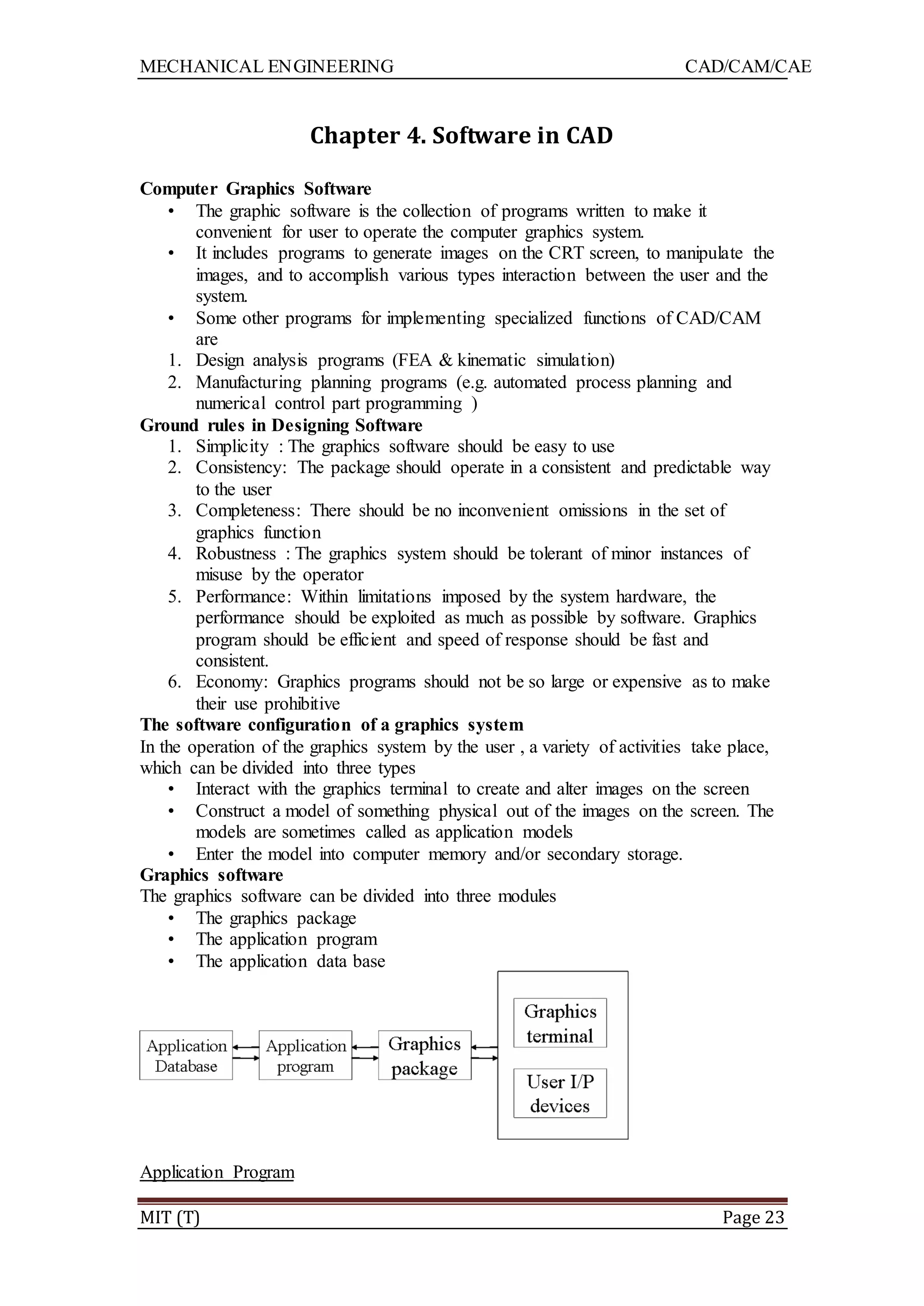 MECHANICAL ENGINEERING CAD/CAM/CAE
MIT (T) Page 23
Chapter 4. Software in CAD
Computer Graphics Software
• The graphic software is the collection of programs written to make it
convenient for user to operate the computer graphics system.
• It includes programs to generate images on the CRT screen, to manipulate the
images, and to accomplish various types interaction between the user and the
system.
• Some other programs for implementing specialized functions of CAD/CAM
are
1. Design analysis programs (FEA & kinematic simulation)
2. Manufacturing planning programs (e.g. automated process planning and
numerical control part programming )
Ground rules in Designing Software
1. Simplicity : The graphics software should be easy to use
2. Consistency: The package should operate in a consistent and predictable way
to the user
3. Completeness: There should be no inconvenient omissions in the set of
graphics function
4. Robustness : The graphics system should be tolerant of minor instances of
misuse by the operator
5. Performance: Within limitations imposed by the system hardware, the
performance should be exploited as much as possible by software. Graphics
program should be efficient and speed of response should be fast and
consistent.
6. Economy: Graphics programs should not be so large or expensive as to make
their use prohibitive
The software configuration of a graphics system
In the operation of the graphics system by the user , a variety of activities take place,
which can be divided into three types
• Interact with the graphics terminal to create and alter images on the screen
• Construct a model of something physical out of the images on the screen. The
models are sometimes called as application models
• Enter the model into computer memory and/or secondary storage.
Graphics software
The graphics software can be divided into three modules
• The graphics package
• The application program
• The application data base
Application Program
 