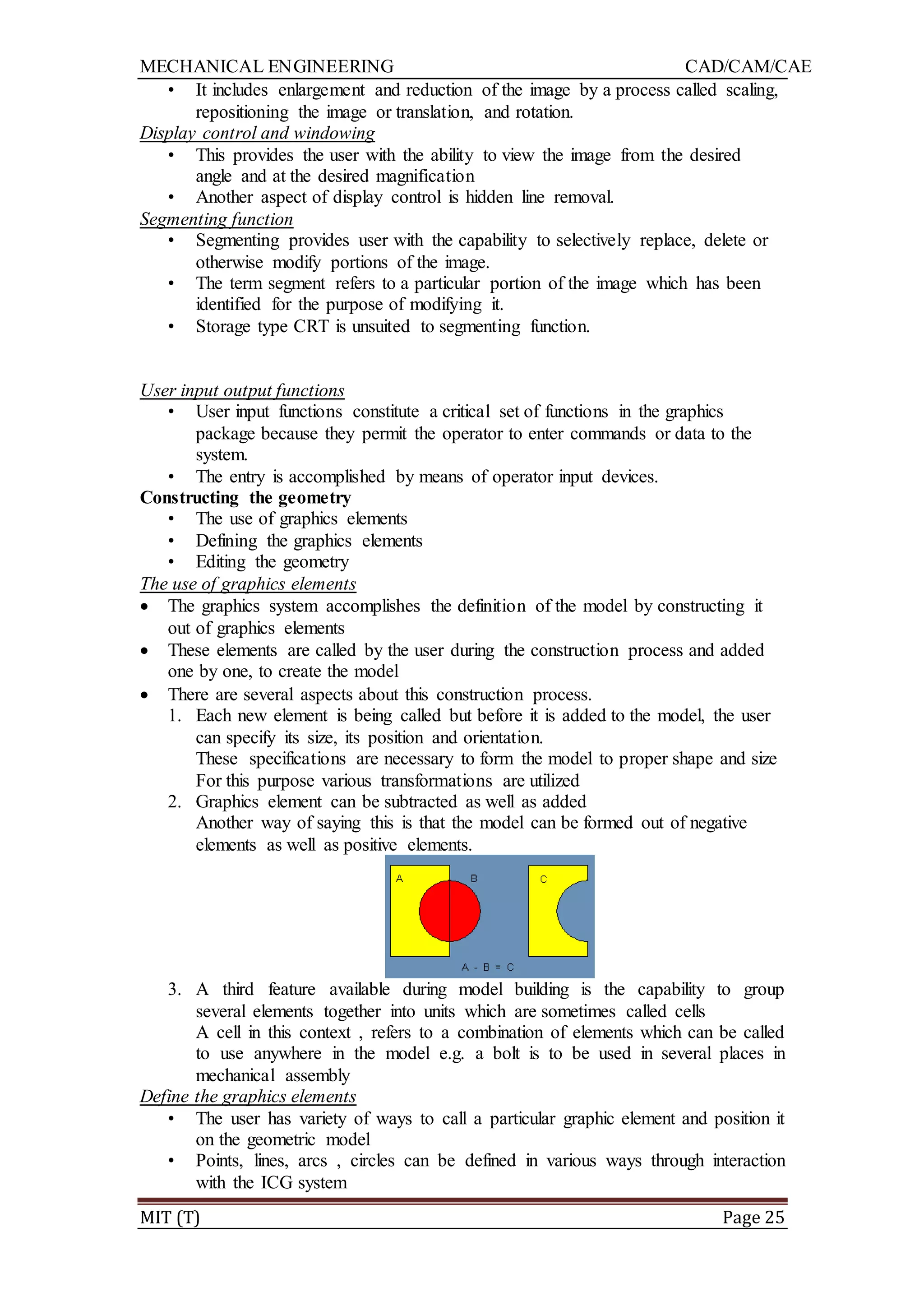 MECHANICAL ENGINEERING CAD/CAM/CAE
MIT (T) Page 25
• It includes enlargement and reduction of the image by a process called scaling,
repositioning the image or translation, and rotation.
Display control and windowing
• This provides the user with the ability to view the image from the desired
angle and at the desired magnification
• Another aspect of display control is hidden line removal.
Segmenting function
• Segmenting provides user with the capability to selectively replace, delete or
otherwise modify portions of the image.
• The term segment refers to a particular portion of the image which has been
identified for the purpose of modifying it.
• Storage type CRT is unsuited to segmenting function.
User input output functions
• User input functions constitute a critical set of functions in the graphics
package because they permit the operator to enter commands or data to the
system.
• The entry is accomplished by means of operator input devices.
Constructing the geometry
• The use of graphics elements
• Defining the graphics elements
• Editing the geometry
The use of graphics elements
 The graphics system accomplishes the definition of the model by constructing it
out of graphics elements
 These elements are called by the user during the construction process and added
one by one, to create the model
 There are several aspects about this construction process.
1. Each new element is being called but before it is added to the model, the user
can specify its size, its position and orientation.
These specifications are necessary to form the model to proper shape and size
For this purpose various transformations are utilized
2. Graphics element can be subtracted as well as added
Another way of saying this is that the model can be formed out of negative
elements as well as positive elements.
3. A third feature available during model building is the capability to group
several elements together into units which are sometimes called cells
A cell in this context , refers to a combination of elements which can be called
to use anywhere in the model e.g. a bolt is to be used in several places in
mechanical assembly
Define the graphics elements
• The user has variety of ways to call a particular graphic element and position it
on the geometric model
• Points, lines, arcs , circles can be defined in various ways through interaction
with the ICG system
 