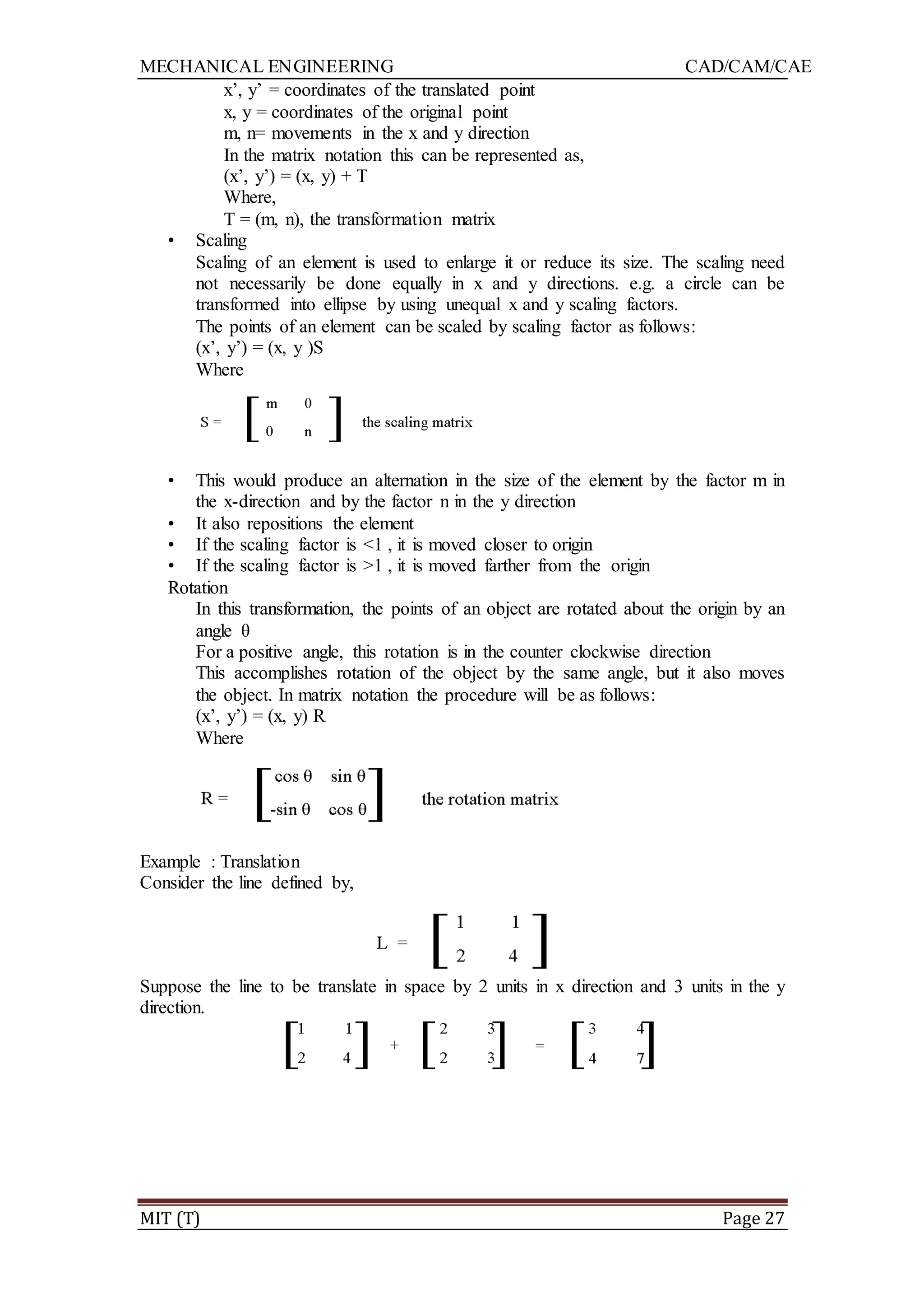 MECHANICAL ENGINEERING CAD/CAM/CAE
MIT (T) Page 27
x‟, y‟ = coordinates of the translated point
x, y = coordinates of the original point
m, n= movements in the x and y direction
In the matrix notation this can be represented as,
(x‟, y‟) = (x, y) + T
Where,
T = (m, n), the transformation matrix
• Scaling
Scaling of an element is used to enlarge it or reduce its size. The scaling need
not necessarily be done equally in x and y directions. e.g. a circle can be
transformed into ellipse by using unequal x and y scaling factors.
The points of an element can be scaled by scaling factor as follows:
(x‟, y‟) = (x, y )S
Where
• This would produce an alternation in the size of the element by the factor m in
the x-direction and by the factor n in the y direction
• It also repositions the element
• If the scaling factor is <1 , it is moved closer to origin
• If the scaling factor is >1 , it is moved farther from the origin
Rotation
In this transformation, the points of an object are rotated about the origin by an
angle θ
For a positive angle, this rotation is in the counter clockwise direction
This accomplishes rotation of the object by the same angle, but it also moves
the object. In matrix notation the procedure will be as follows:
(x‟, y‟) = (x, y) R
Where
Example : Translation
Consider the line defined by,
Suppose the line to be translate in space by 2 units in x direction and 3 units in the y
direction.
 
