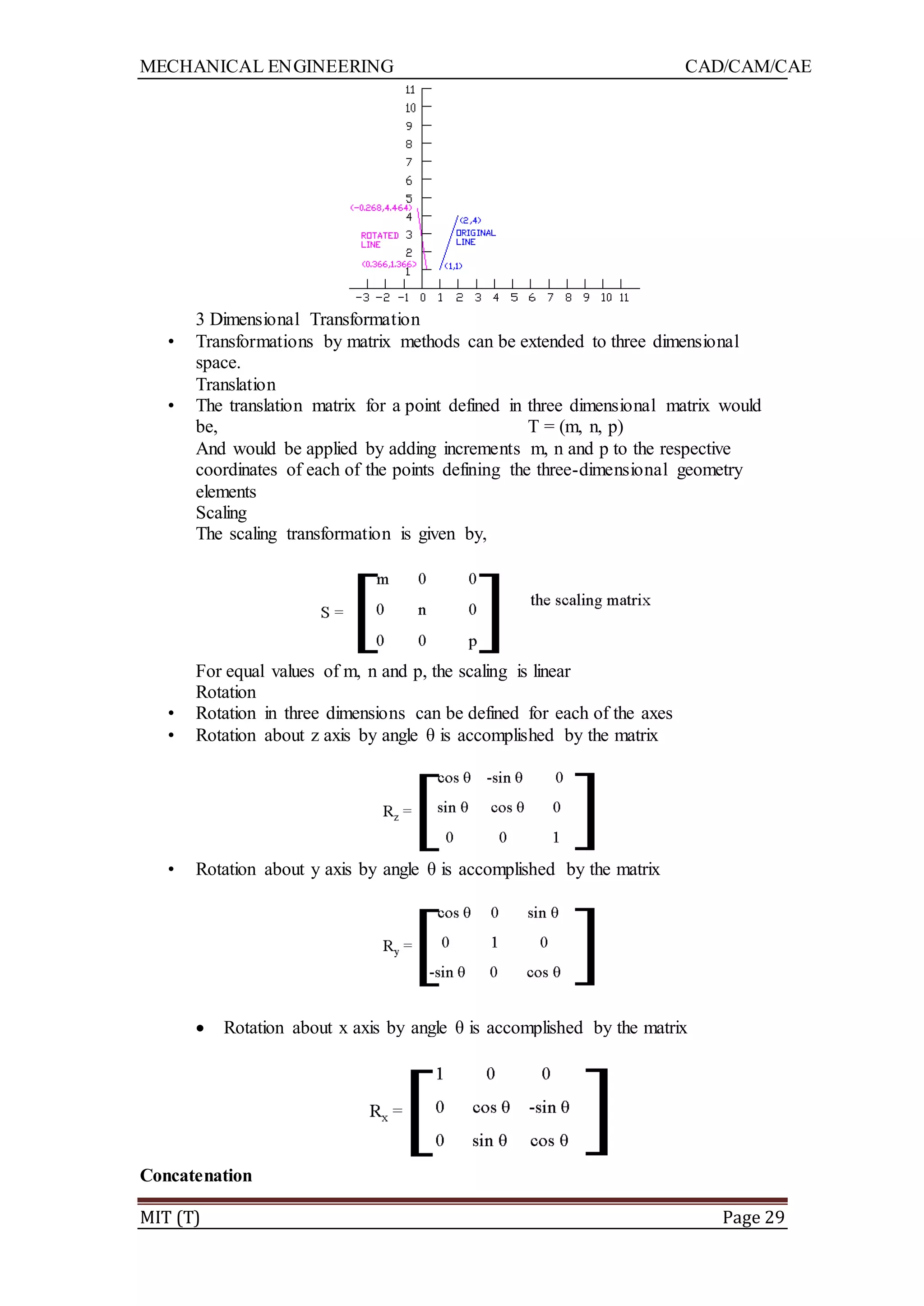 MECHANICAL ENGINEERING CAD/CAM/CAE
MIT (T) Page 29
3 Dimensional Transformation
• Transformations by matrix methods can be extended to three dimensional
space.
Translation
• The translation matrix for a point defined in three dimensional matrix would
be, T = (m, n, p)
And would be applied by adding increments m, n and p to the respective
coordinates of each of the points defining the three-dimensional geometry
elements
Scaling
The scaling transformation is given by,
For equal values of m, n and p, the scaling is linear
Rotation
• Rotation in three dimensions can be defined for each of the axes
• Rotation about z axis by angle θ is accomplished by the matrix
• Rotation about y axis by angle θ is accomplished by the matrix
 Rotation about x axis by angle θ is accomplished by the matrix
Concatenation
 
