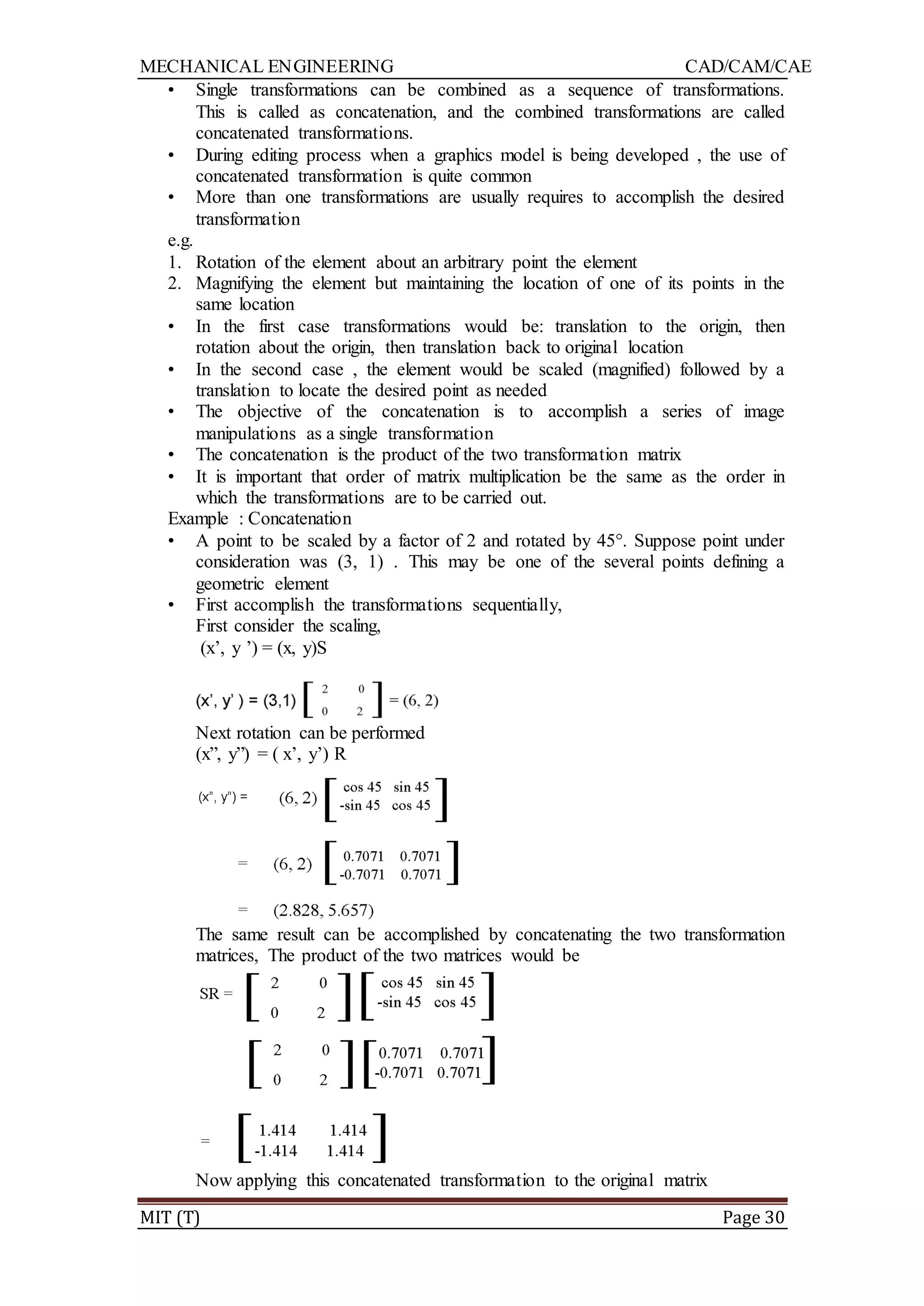 MECHANICAL ENGINEERING CAD/CAM/CAE
MIT (T) Page 30
• Single transformations can be combined as a sequence of transformations.
This is called as concatenation, and the combined transformations are called
concatenated transformations.
• During editing process when a graphics model is being developed , the use of
concatenated transformation is quite common
• More than one transformations are usually requires to accomplish the desired
transformation
e.g.
1. Rotation of the element about an arbitrary point the element
2. Magnifying the element but maintaining the location of one of its points in the
same location
• In the first case transformations would be: translation to the origin, then
rotation about the origin, then translation back to original location
• In the second case , the element would be scaled (magnified) followed by a
translation to locate the desired point as needed
• The objective of the concatenation is to accomplish a series of image
manipulations as a single transformation
• The concatenation is the product of the two transformation matrix
• It is important that order of matrix multiplication be the same as the order in
which the transformations are to be carried out.
Example : Concatenation
• A point to be scaled by a factor of 2 and rotated by 45°. Suppose point under
consideration was (3, 1) . This may be one of the several points defining a
geometric element
• First accomplish the transformations sequentially,
First consider the scaling,
(x‟, y ‟) = (x, y)S
Next rotation can be performed
(x”, y”) = ( x‟, y‟) R
The same result can be accomplished by concatenating the two transformation
matrices, The product of the two matrices would be
Now applying this concatenated transformation to the original matrix
 