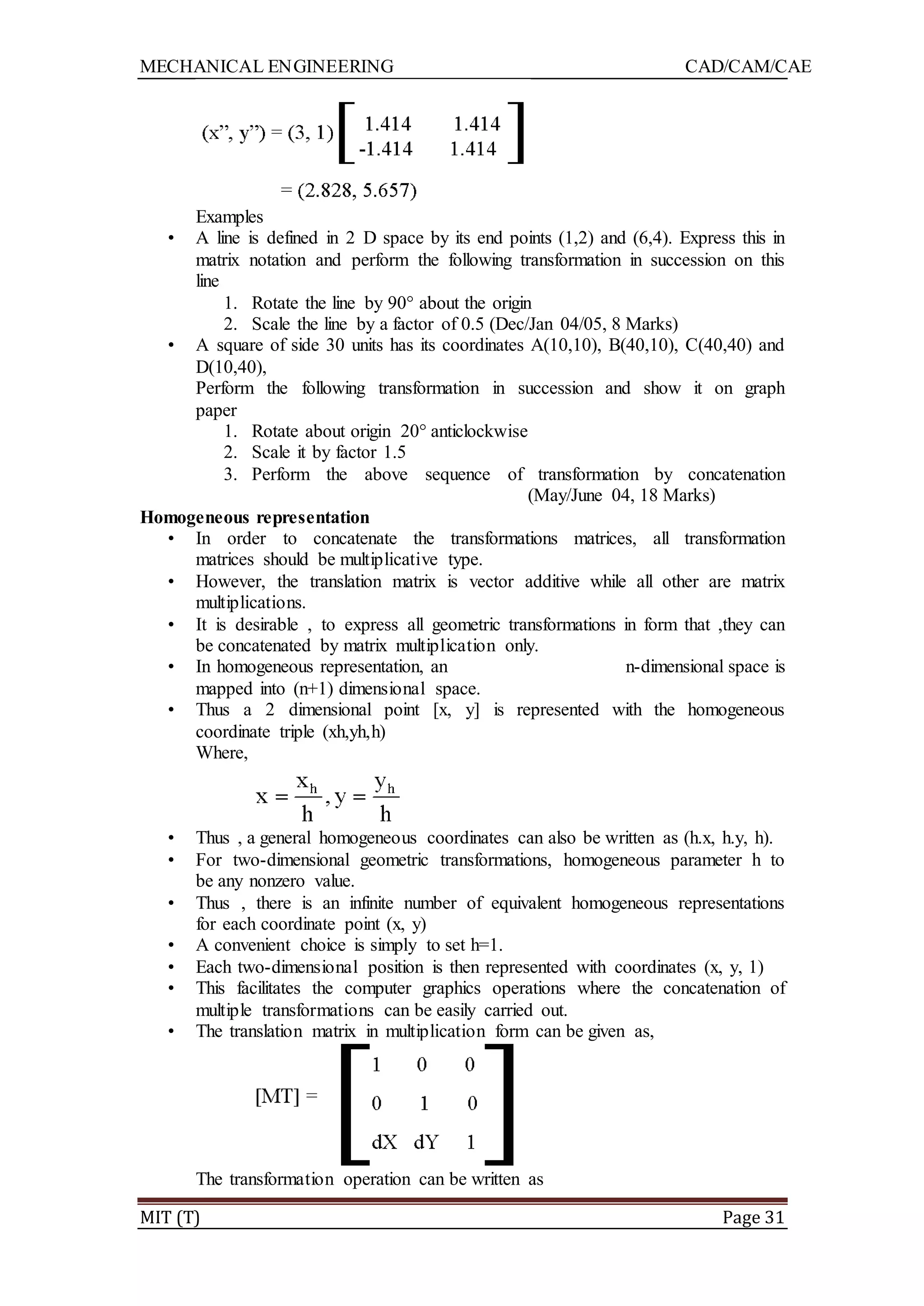 MECHANICAL ENGINEERING CAD/CAM/CAE
MIT (T) Page 31
Examples
• A line is defined in 2 D space by its end points (1,2) and (6,4). Express this in
matrix notation and perform the following transformation in succession on this
line
1. Rotate the line by 90° about the origin
2. Scale the line by a factor of 0.5 (Dec/Jan 04/05, 8 Marks)
• A square of side 30 units has its coordinates A(10,10), B(40,10), C(40,40) and
D(10,40),
Perform the following transformation in succession and show it on graph
paper
1. Rotate about origin 20° anticlockwise
2. Scale it by factor 1.5
3. Perform the above sequence of transformation by concatenation
(May/June 04, 18 Marks)
Homogeneous representation
• In order to concatenate the transformations matrices, all transformation
matrices should be multiplicative type.
• However, the translation matrix is vector additive while all other are matrix
multiplications.
• It is desirable , to express all geometric transformations in form that ,they can
be concatenated by matrix multiplication only.
• In homogeneous representation, an n-dimensional space is
mapped into (n+1) dimensional space.
• Thus a 2 dimensional point [x, y] is represented with the homogeneous
coordinate triple (xh,yh,h)
Where,
• Thus , a general homogeneous coordinates can also be written as (h.x, h.y, h).
• For two-dimensional geometric transformations, homogeneous parameter h to
be any nonzero value.
• Thus , there is an infinite number of equivalent homogeneous representations
for each coordinate point (x, y)
• A convenient choice is simply to set h=1.
• Each two-dimensional position is then represented with coordinates (x, y, 1)
• This facilitates the computer graphics operations where the concatenation of
multiple transformations can be easily carried out.
• The translation matrix in multiplication form can be given as,
The transformation operation can be written as
 