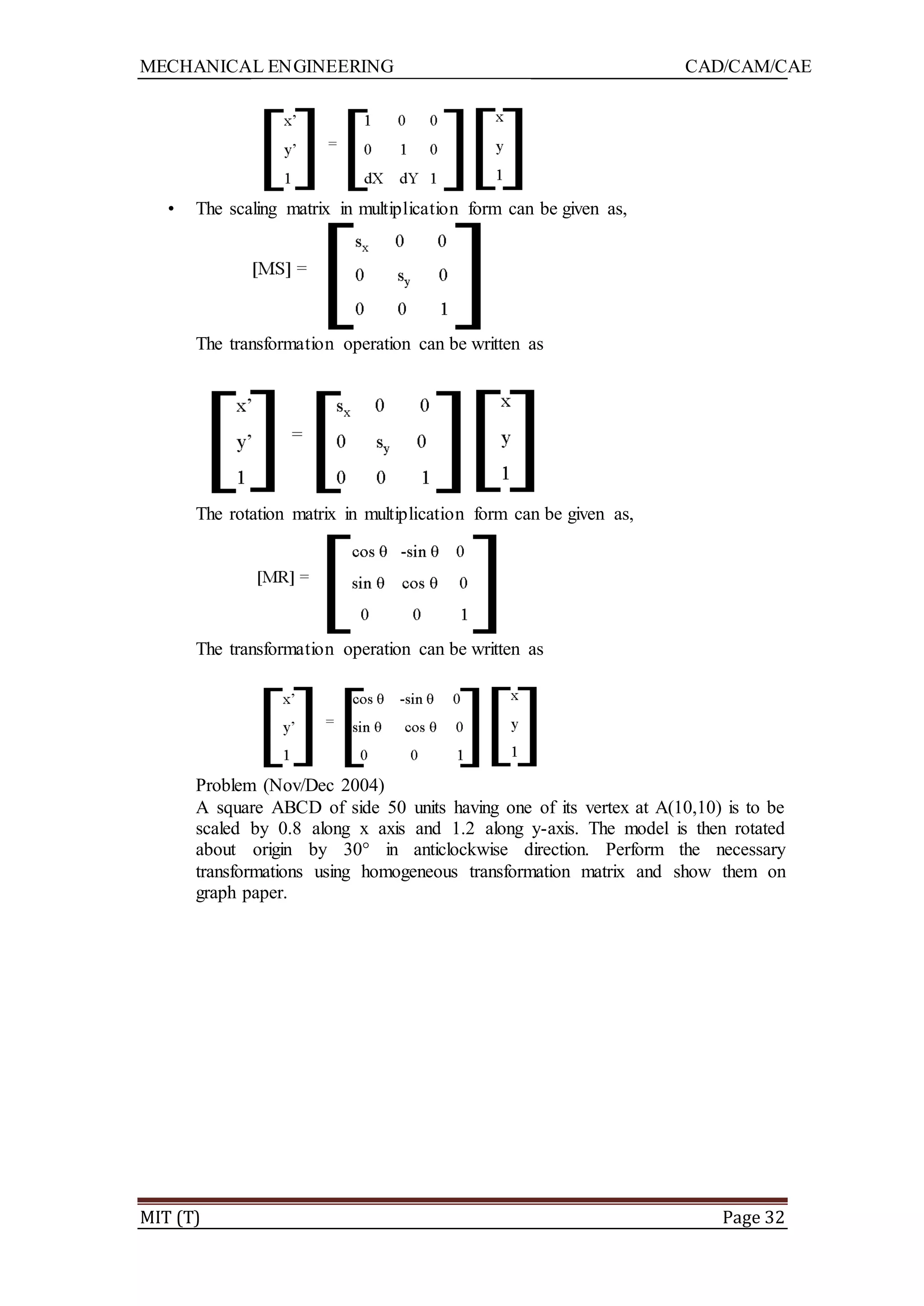 MECHANICAL ENGINEERING CAD/CAM/CAE
MIT (T) Page 32
• The scaling matrix in multiplication form can be given as,
The transformation operation can be written as
The rotation matrix in multiplication form can be given as,
The transformation operation can be written as
Problem (Nov/Dec 2004)
A square ABCD of side 50 units having one of its vertex at A(10,10) is to be
scaled by 0.8 along x axis and 1.2 along y-axis. The model is then rotated
about origin by 30° in anticlockwise direction. Perform the necessary
transformations using homogeneous transformation matrix and show them on
graph paper.
 