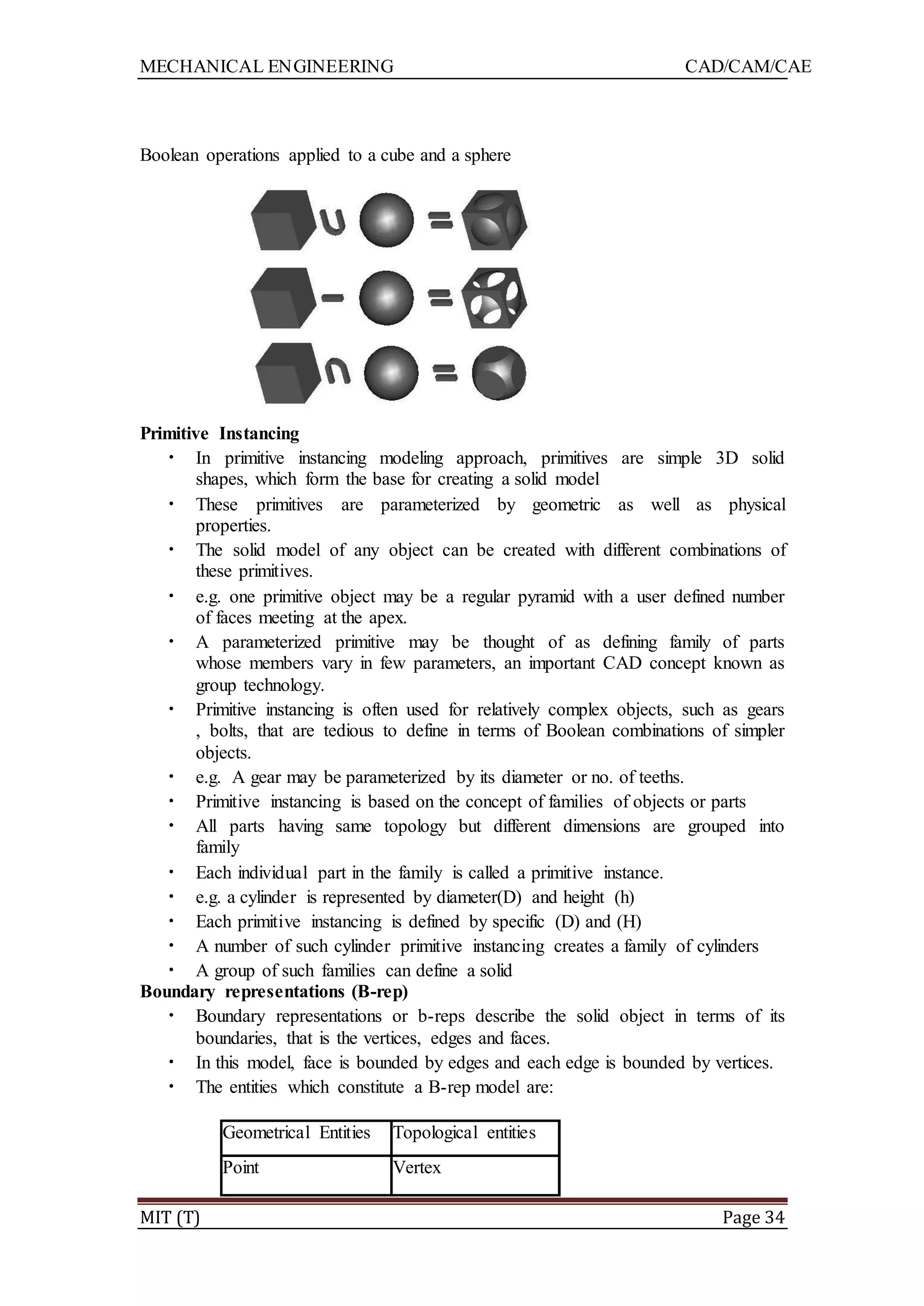 MECHANICAL ENGINEERING CAD/CAM/CAE
MIT (T) Page 34
Boolean operations applied to a cube and a sphere
Primitive Instancing
• In primitive instancing modeling approach, primitives are simple 3D solid
shapes, which form the base for creating a solid model
• These primitives are parameterized by geometric as well as physical
properties.
• The solid model of any object can be created with different combinations of
these primitives.
• e.g. one primitive object may be a regular pyramid with a user defined number
of faces meeting at the apex.
• A parameterized primitive may be thought of as defining family of parts
whose members vary in few parameters, an important CAD concept known as
group technology.
• Primitive instancing is often used for relatively complex objects, such as gears
, bolts, that are tedious to define in terms of Boolean combinations of simpler
objects.
• e.g. A gear may be parameterized by its diameter or no. of teeths.
• Primitive instancing is based on the concept of families of objects or parts
• All parts having same topology but different dimensions are grouped into
family
• Each individual part in the family is called a primitive instance.
• e.g. a cylinder is represented by diameter(D) and height (h)
• Each primitive instancing is defined by specific (D) and (H)
• A number of such cylinder primitive instancing creates a family of cylinders
• A group of such families can define a solid
Boundary representations (B-rep)
• Boundary representations or b-reps describe the solid object in terms of its
boundaries, that is the vertices, edges and faces.
• In this model, face is bounded by edges and each edge is bounded by vertices.
• The entities which constitute a B-rep model are:
Geometrical Entities Topological entities
Point Vertex
 