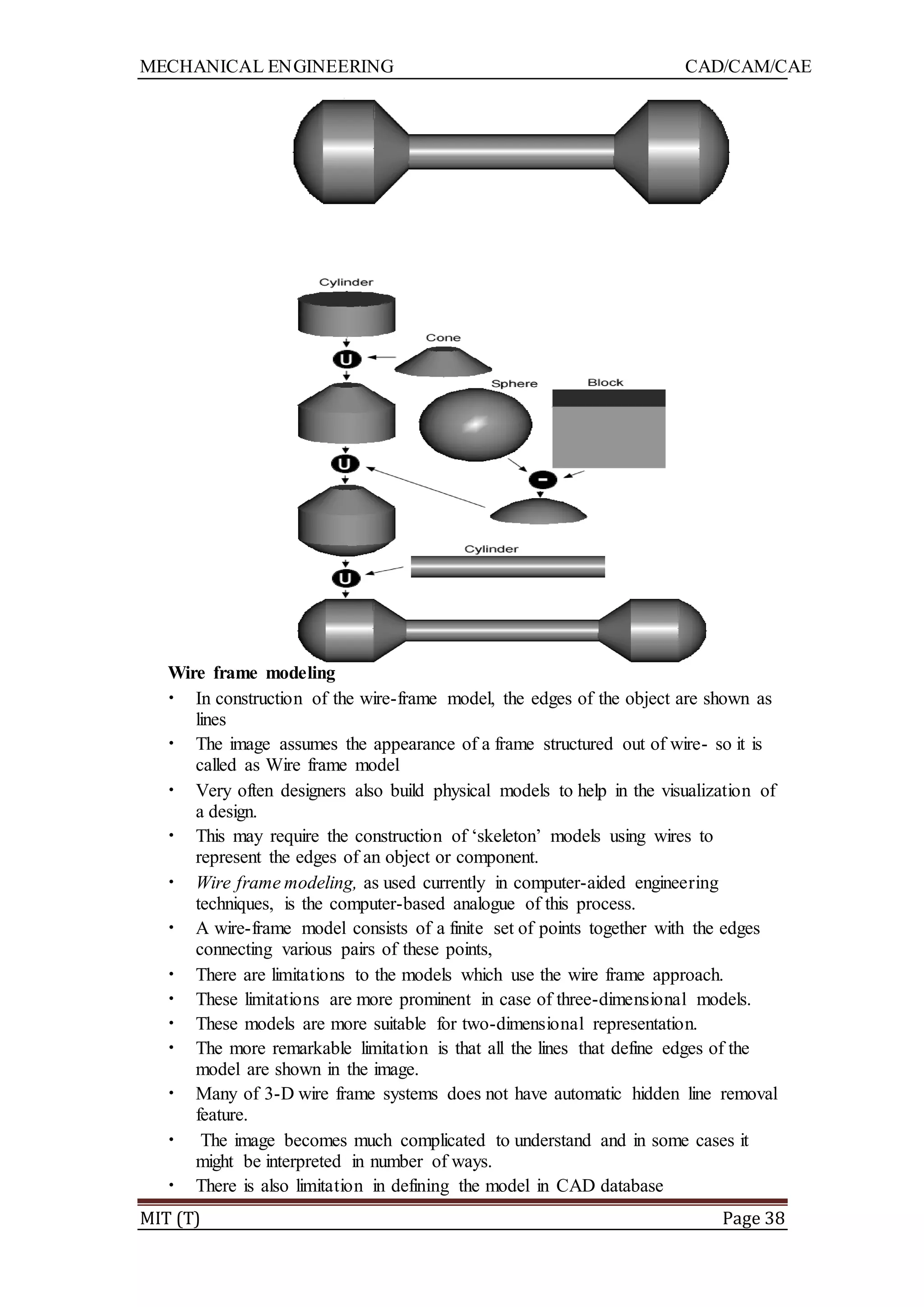 MECHANICAL ENGINEERING CAD/CAM/CAE
MIT (T) Page 38
Wire frame modeling
• In construction of the wire-frame model, the edges of the object are shown as
lines
• The image assumes the appearance of a frame structured out of wire- so it is
called as Wire frame model
• Very often designers also build physical models to help in the visualization of
a design.
• This may require the construction of „skeleton‟ models using wires to
represent the edges of an object or component.
• Wire frame modeling, as used currently in computer-aided engineering
techniques, is the computer-based analogue of this process.
• A wire-frame model consists of a finite set of points together with the edges
connecting various pairs of these points,
• There are limitations to the models which use the wire frame approach.
• These limitations are more prominent in case of three-dimensional models.
• These models are more suitable for two-dimensional representation.
• The more remarkable limitation is that all the lines that define edges of the
model are shown in the image.
• Many of 3-D wire frame systems does not have automatic hidden line removal
feature.
• The image becomes much complicated to understand and in some cases it
might be interpreted in number of ways.
• There is also limitation in defining the model in CAD database
 