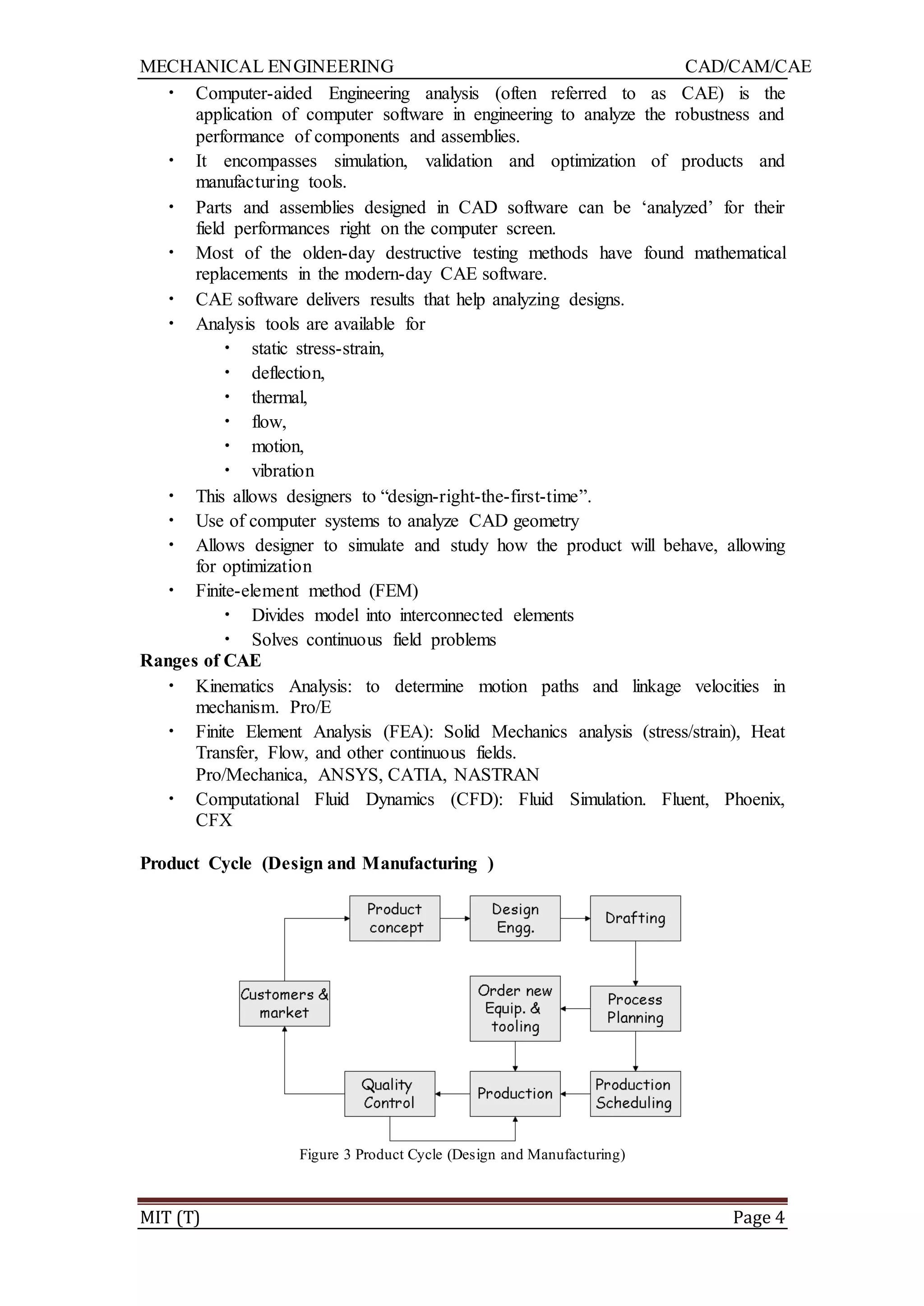 MECHANICAL ENGINEERING CAD/CAM/CAE
MIT (T) Page 4
• Computer-aided Engineering analysis (often referred to as CAE) is the
application of computer software in engineering to analyze the robustness and
performance of components and assemblies.
• It encompasses simulation, validation and optimization of products and
manufacturing tools.
• Parts and assemblies designed in CAD software can be „analyzed‟ for their
field performances right on the computer screen.
• Most of the olden-day destructive testing methods have found mathematical
replacements in the modern-day CAE software.
• CAE software delivers results that help analyzing designs.
• Analysis tools are available for
• static stress-strain,
• deflection,
• thermal,
• flow,
• motion,
• vibration
• This allows designers to “design-right-the-first-time”.
• Use of computer systems to analyze CAD geometry
• Allows designer to simulate and study how the product will behave, allowing
for optimization
• Finite-element method (FEM)
• Divides model into interconnected elements
• Solves continuous field problems
Ranges of CAE
• Kinematics Analysis: to determine motion paths and linkage velocities in
mechanism. Pro/E
• Finite Element Analysis (FEA): Solid Mechanics analysis (stress/strain), Heat
Transfer, Flow, and other continuous fields.
Pro/Mechanica, ANSYS, CATIA, NASTRAN
• Computational Fluid Dynamics (CFD): Fluid Simulation. Fluent, Phoenix,
CFX
Product Cycle (Design and Manufacturing )
Figure 3 Product Cycle (Design and Manufacturing)
 
