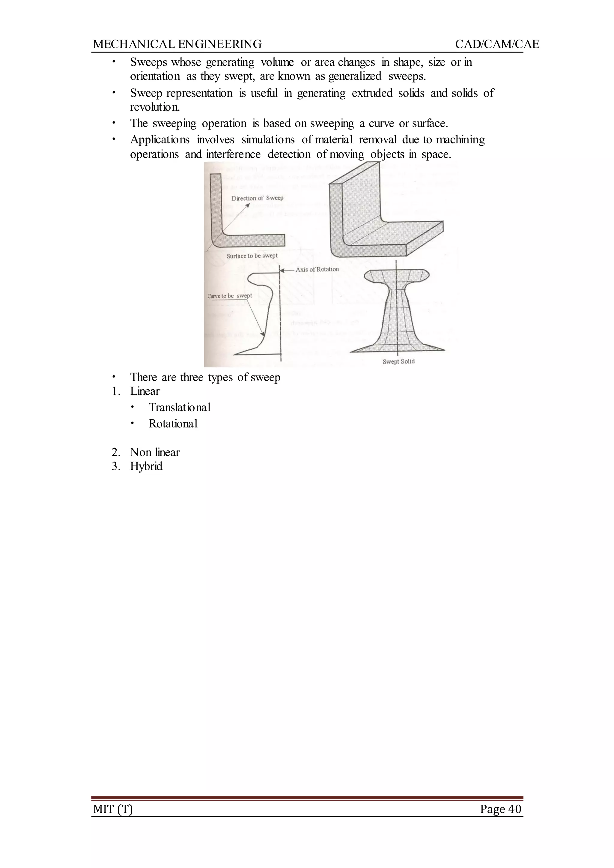 MECHANICAL ENGINEERING CAD/CAM/CAE
MIT (T) Page 40
• Sweeps whose generating volume or area changes in shape, size or in
orientation as they swept, are known as generalized sweeps.
• Sweep representation is useful in generating extruded solids and solids of
revolution.
• The sweeping operation is based on sweeping a curve or surface.
• Applications involves simulations of material removal due to machining
operations and interference detection of moving objects in space.
• There are three types of sweep
1. Linear
• Translational
• Rotational
2. Non linear
3. Hybrid
 