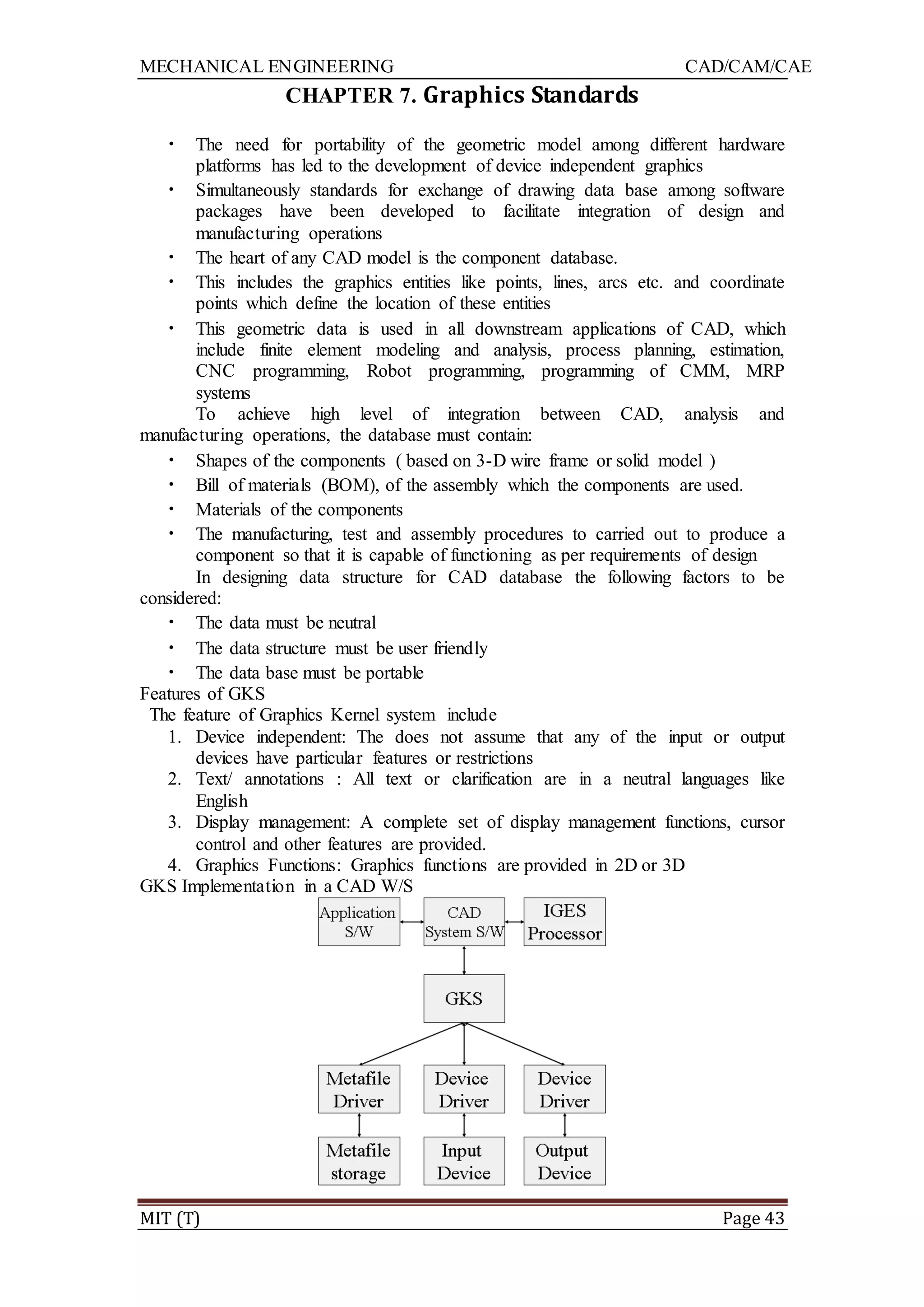 MECHANICAL ENGINEERING CAD/CAM/CAE
MIT (T) Page 43
CHAPTER 7. Graphics Standards
• The need for portability of the geometric model among different hardware
platforms has led to the development of device independent graphics
• Simultaneously standards for exchange of drawing data base among software
packages have been developed to facilitate integration of design and
manufacturing operations
• The heart of any CAD model is the component database.
• This includes the graphics entities like points, lines, arcs etc. and coordinate
points which define the location of these entities
• This geometric data is used in all downstream applications of CAD, which
include finite element modeling and analysis, process planning, estimation,
CNC programming, Robot programming, programming of CMM, MRP
systems
To achieve high level of integration between CAD, analysis and
manufacturing operations, the database must contain:
• Shapes of the components ( based on 3-D wire frame or solid model )
• Bill of materials (BOM), of the assembly which the components are used.
• Materials of the components
• The manufacturing, test and assembly procedures to carried out to produce a
component so that it is capable of functioning as per requirements of design
In designing data structure for CAD database the following factors to be
considered:
• The data must be neutral
• The data structure must be user friendly
• The data base must be portable
Features of GKS
The feature of Graphics Kernel system include
1. Device independent: The does not assume that any of the input or output
devices have particular features or restrictions
2. Text/ annotations : All text or clarification are in a neutral languages like
English
3. Display management: A complete set of display management functions, cursor
control and other features are provided.
4. Graphics Functions: Graphics functions are provided in 2D or 3D
GKS Implementation in a CAD W/S
 