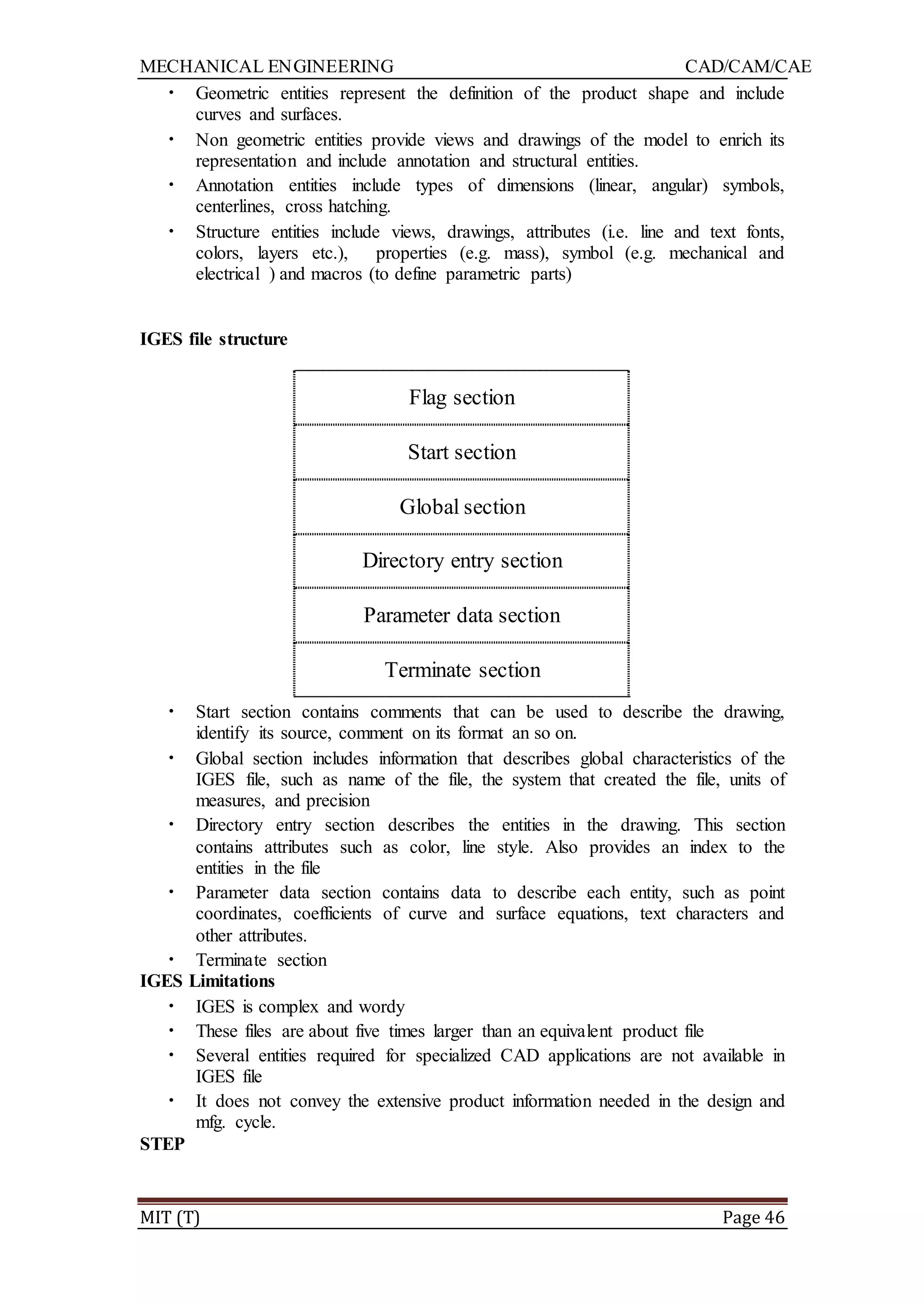 MECHANICAL ENGINEERING CAD/CAM/CAE
MIT (T) Page 46
• Geometric entities represent the definition of the product shape and include
curves and surfaces.
• Non geometric entities provide views and drawings of the model to enrich its
representation and include annotation and structural entities.
• Annotation entities include types of dimensions (linear, angular) symbols,
centerlines, cross hatching.
• Structure entities include views, drawings, attributes (i.e. line and text fonts,
colors, layers etc.), properties (e.g. mass), symbol (e.g. mechanical and
electrical ) and macros (to define parametric parts)
IGES file structure
Flag section
Start section
Global section
Directory entry section
Parameter data section
Terminate section
• Start section contains comments that can be used to describe the drawing,
identify its source, comment on its format an so on.
• Global section includes information that describes global characteristics of the
IGES file, such as name of the file, the system that created the file, units of
measures, and precision
• Directory entry section describes the entities in the drawing. This section
contains attributes such as color, line style. Also provides an index to the
entities in the file
• Parameter data section contains data to describe each entity, such as point
coordinates, coefficients of curve and surface equations, text characters and
other attributes.
• Terminate section
IGES Limitations
• IGES is complex and wordy
• These files are about five times larger than an equivalent product file
• Several entities required for specialized CAD applications are not available in
IGES file
• It does not convey the extensive product information needed in the design and
mfg. cycle.
STEP
 