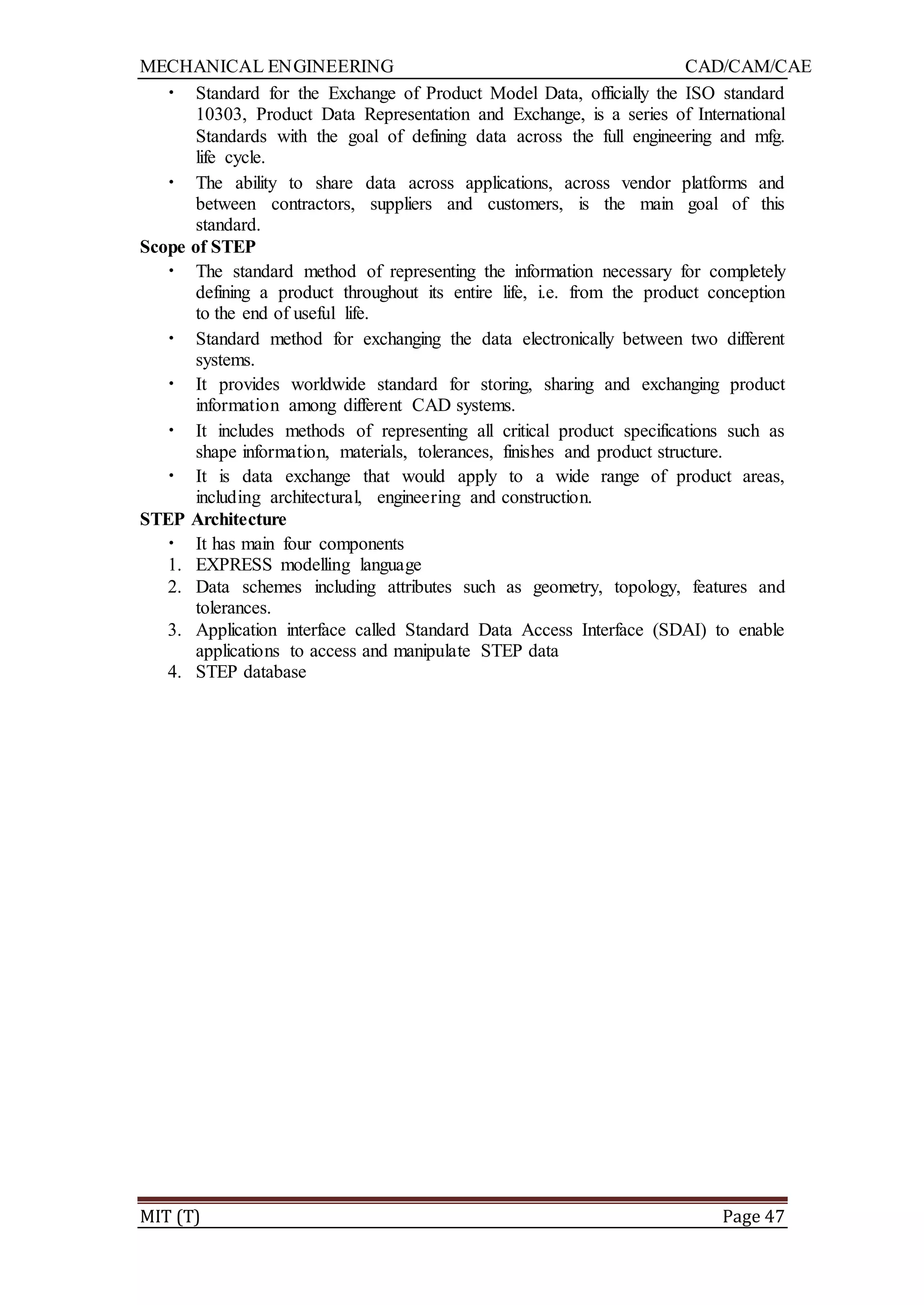 MECHANICAL ENGINEERING CAD/CAM/CAE
MIT (T) Page 47
• Standard for the Exchange of Product Model Data, officially the ISO standard
10303, Product Data Representation and Exchange, is a series of International
Standards with the goal of defining data across the full engineering and mfg.
life cycle.
• The ability to share data across applications, across vendor platforms and
between contractors, suppliers and customers, is the main goal of this
standard.
Scope of STEP
• The standard method of representing the information necessary for completely
defining a product throughout its entire life, i.e. from the product conception
to the end of useful life.
• Standard method for exchanging the data electronically between two different
systems.
• It provides worldwide standard for storing, sharing and exchanging product
information among different CAD systems.
• It includes methods of representing all critical product specifications such as
shape information, materials, tolerances, finishes and product structure.
• It is data exchange that would apply to a wide range of product areas,
including architectural, engineering and construction.
STEP Architecture
• It has main four components
1. EXPRESS modelling language
2. Data schemes including attributes such as geometry, topology, features and
tolerances.
3. Application interface called Standard Data Access Interface (SDAI) to enable
applications to access and manipulate STEP data
4. STEP database
 
