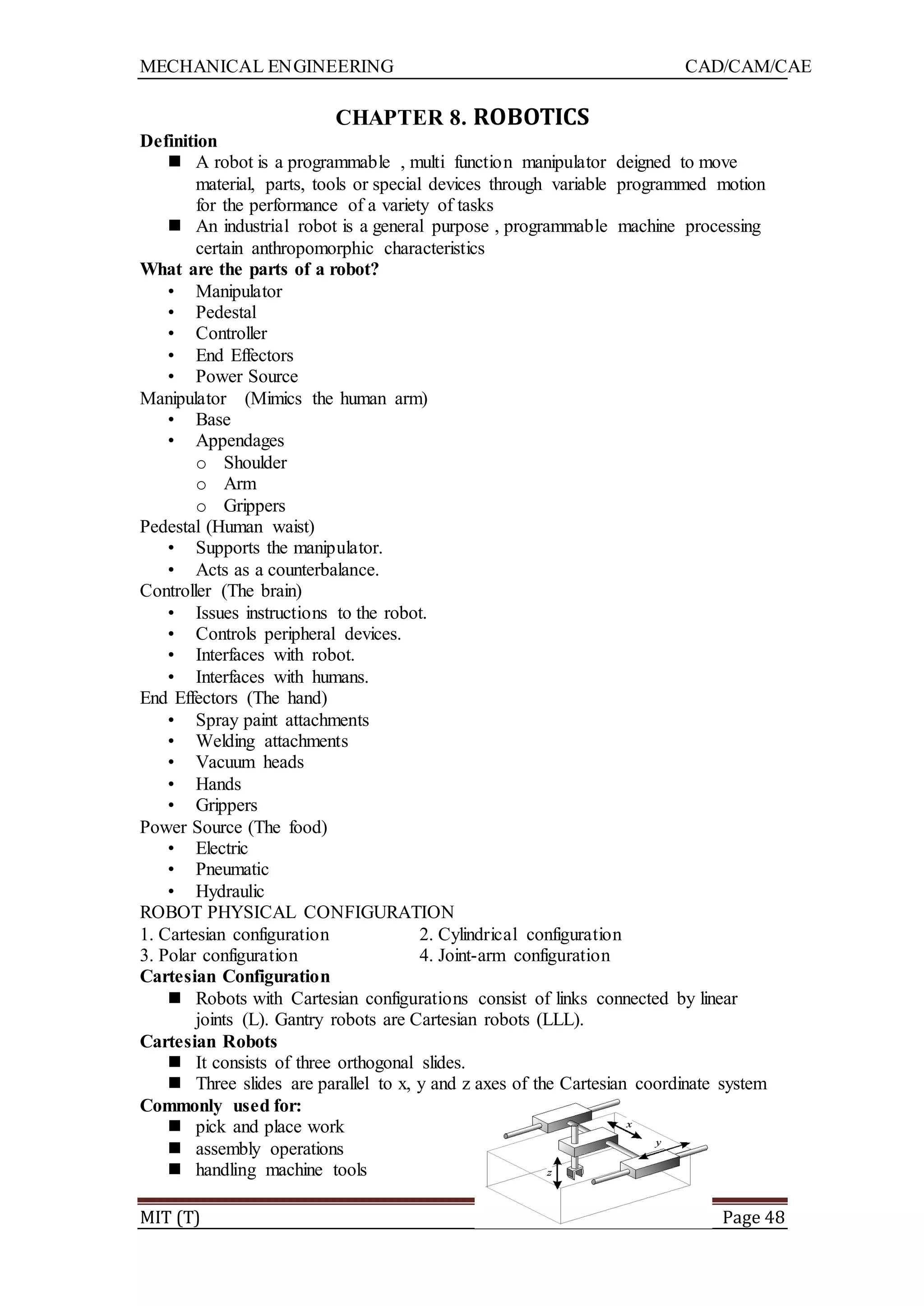 MECHANICAL ENGINEERING CAD/CAM/CAE
MIT (T) Page 48
CHAPTER 8. ROBOTICS
Definition
 A robot is a programmable , multi function manipulator deigned to move
material, parts, tools or special devices through variable programmed motion
for the performance of a variety of tasks
 An industrial robot is a general purpose , programmable machine processing
certain anthropomorphic characteristics
What are the parts of a robot?
• Manipulator
• Pedestal
• Controller
• End Effectors
• Power Source
Manipulator (Mimics the human arm)
• Base
• Appendages
o Shoulder
o Arm
o Grippers
Pedestal (Human waist)
• Supports the manipulator.
• Acts as a counterbalance.
Controller (The brain)
• Issues instructions to the robot.
• Controls peripheral devices.
• Interfaces with robot.
• Interfaces with humans.
End Effectors (The hand)
• Spray paint attachments
• Welding attachments
• Vacuum heads
• Hands
• Grippers
Power Source (The food)
• Electric
• Pneumatic
• Hydraulic
ROBOT PHYSICAL CONFIGURATION
1. Cartesian configuration 2. Cylindrical configuration
3. Polar configuration 4. Joint-arm configuration
Cartesian Configuration
 Robots with Cartesian configurations consist of links connected by linear
joints (L). Gantry robots are Cartesian robots (LLL).
Cartesian Robots
 It consists of three orthogonal slides.
 Three slides are parallel to x, y and z axes of the Cartesian coordinate system
Commonly used for:
 pick and place work
 assembly operations
 handling machine tools
 