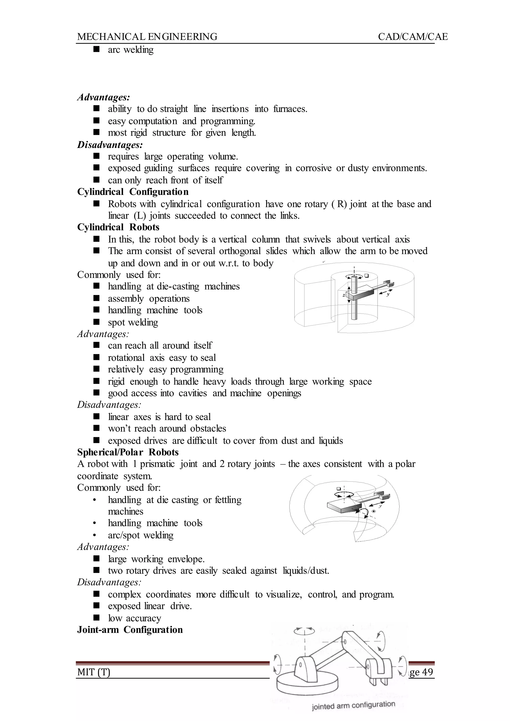 MECHANICAL ENGINEERING CAD/CAM/CAE
MIT (T) Page 49
 arc welding
Advantages:
 ability to do straight line insertions into furnaces.
 easy computation and programming.
 most rigid structure for given length.
Disadvantages:
 requires large operating volume.
 exposed guiding surfaces require covering in corrosive or dusty environments.
 can only reach front of itself
Cylindrical Configuration
 Robots with cylindrical configuration have one rotary ( R) joint at the base and
linear (L) joints succeeded to connect the links.
Cylindrical Robots
 In this, the robot body is a vertical column that swivels about vertical axis
 The arm consist of several orthogonal slides which allow the arm to be moved
up and down and in or out w.r.t. to body
Commonly used for:
 handling at die-casting machines
 assembly operations
 handling machine tools
 spot welding
Advantages:
 can reach all around itself
 rotational axis easy to seal
 relatively easy programming
 rigid enough to handle heavy loads through large working space
 good access into cavities and machine openings
Disadvantages:
 linear axes is hard to seal
 won‟t reach around obstacles
 exposed drives are difficult to cover from dust and liquids
Spherical/Polar Robots
A robot with 1 prismatic joint and 2 rotary joints – the axes consistent with a polar
coordinate system.
Commonly used for:
• handling at die casting or fettling
machines
• handling machine tools
• arc/spot welding
Advantages:
 large working envelope.
 two rotary drives are easily sealed against liquids/dust.
Disadvantages:
 complex coordinates more difficult to visualize, control, and program.
 exposed linear drive.
 low accuracy
Joint-arm Configuration
 