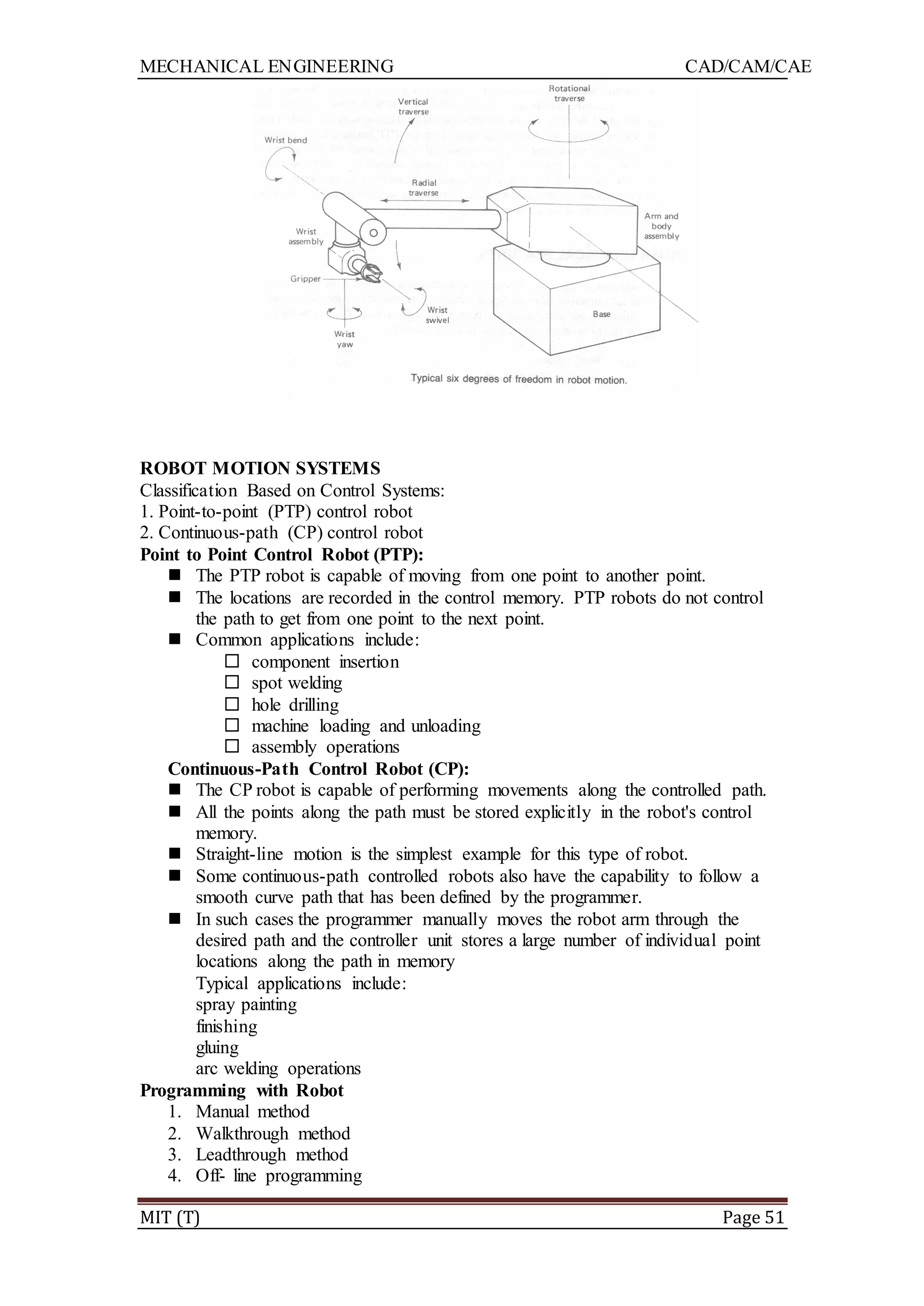 MECHANICAL ENGINEERING CAD/CAM/CAE
MIT (T) Page 51
ROBOT MOTION SYSTEMS
Classification Based on Control Systems:
1. Point-to-point (PTP) control robot
2. Continuous-path (CP) control robot
Point to Point Control Robot (PTP):
 The PTP robot is capable of moving from one point to another point.
 The locations are recorded in the control memory. PTP robots do not control
the path to get from one point to the next point.
 Common applications include:
 component insertion
 spot welding
 hole drilling
 machine loading and unloading
 assembly operations
Continuous-Path Control Robot (CP):
 The CP robot is capable of performing movements along the controlled path.
 All the points along the path must be stored explicitly in the robot's control
memory.
 Straight-line motion is the simplest example for this type of robot.
 Some continuous-path controlled robots also have the capability to follow a
smooth curve path that has been defined by the programmer.
 In such cases the programmer manually moves the robot arm through the
desired path and the controller unit stores a large number of individual point
locations along the path in memory
Typical applications include:
spray painting
finishing
gluing
arc welding operations
Programming with Robot
1. Manual method
2. Walkthrough method
3. Leadthrough method
4. Off- line programming
 