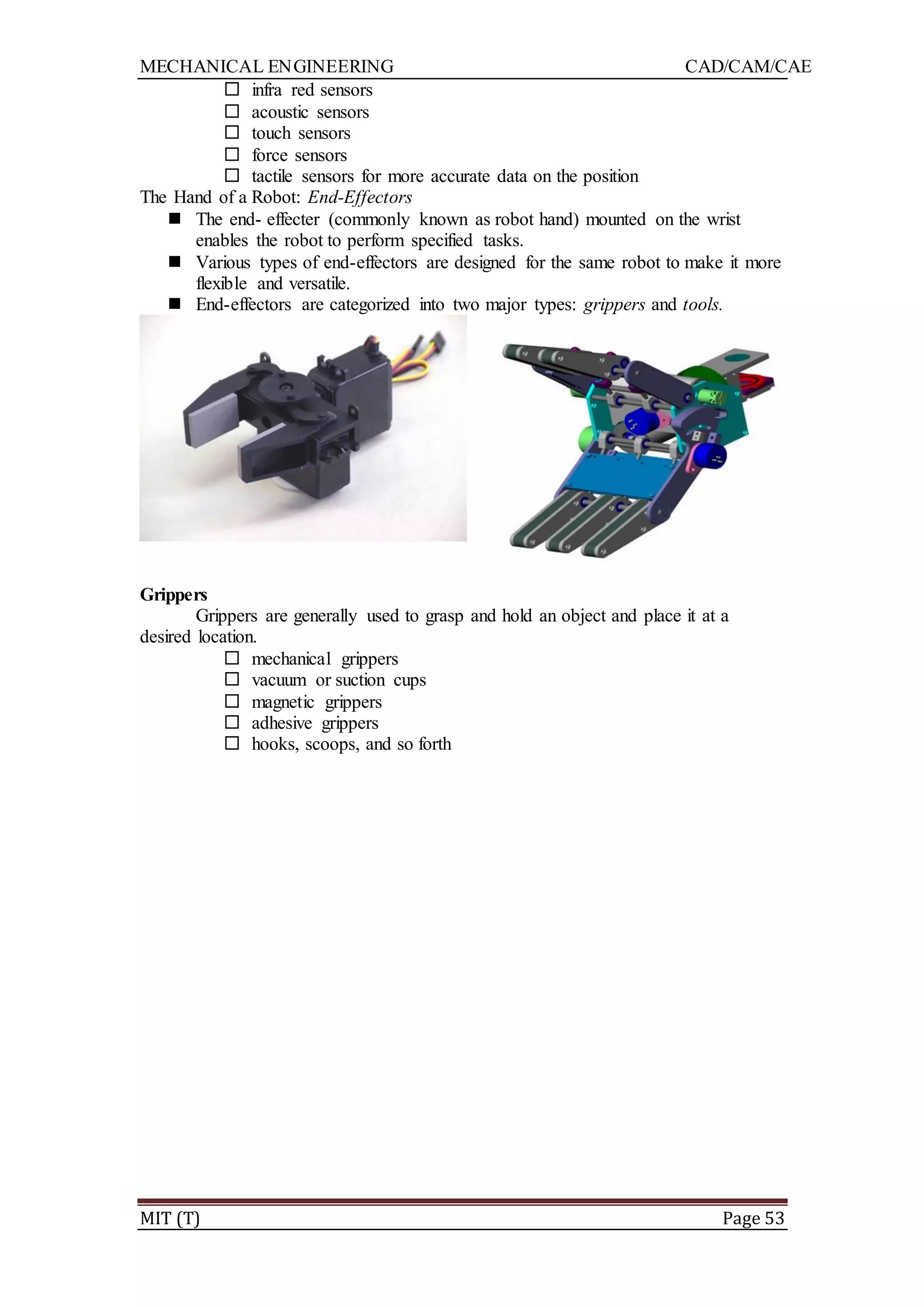 MECHANICAL ENGINEERING CAD/CAM/CAE
MIT (T) Page 53
 infra red sensors
 acoustic sensors
 touch sensors
 force sensors
 tactile sensors for more accurate data on the position
The Hand of a Robot: End-Effectors
 The end- effecter (commonly known as robot hand) mounted on the wrist
enables the robot to perform specified tasks.
 Various types of end-effectors are designed for the same robot to make it more
flexible and versatile.
 End-effectors are categorized into two major types: grippers and tools.
Grippers
Grippers are generally used to grasp and hold an object and place it at a
desired location.
 mechanical grippers
 vacuum or suction cups
 magnetic grippers
 adhesive grippers
 hooks, scoops, and so forth
 