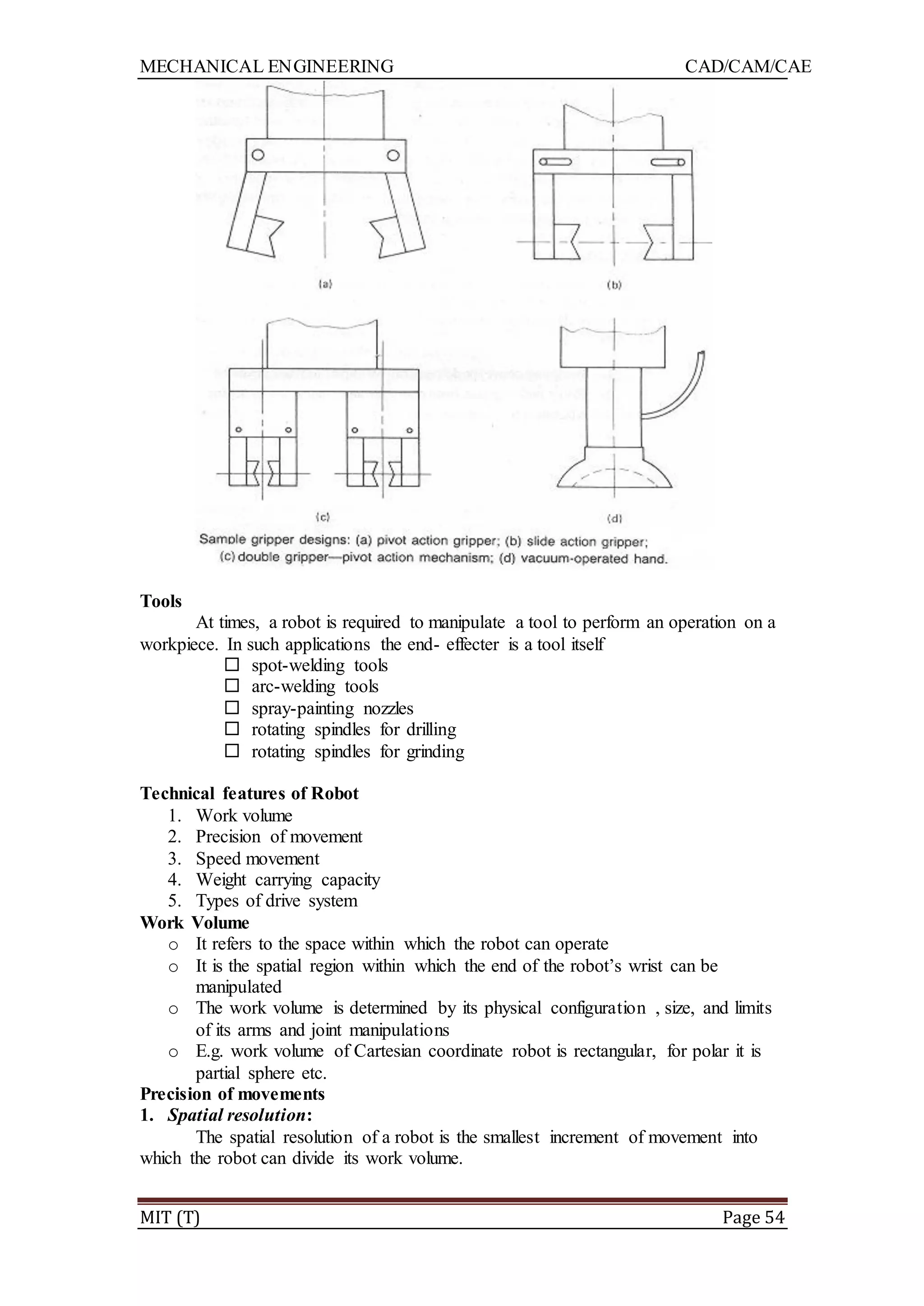 MECHANICAL ENGINEERING CAD/CAM/CAE
MIT (T) Page 54
Tools
At times, a robot is required to manipulate a tool to perform an operation on a
workpiece. In such applications the end- effecter is a tool itself
 spot-welding tools
 arc-welding tools
 spray-painting nozzles
 rotating spindles for drilling
 rotating spindles for grinding
Technical features of Robot
1. Work volume
2. Precision of movement
3. Speed movement
4. Weight carrying capacity
5. Types of drive system
Work Volume
o It refers to the space within which the robot can operate
o It is the spatial region within which the end of the robot‟s wrist can be
manipulated
o The work volume is determined by its physical configuration , size, and limits
of its arms and joint manipulations
o E.g. work volume of Cartesian coordinate robot is rectangular, for polar it is
partial sphere etc.
Precision of movements
1. Spatial resolution:
The spatial resolution of a robot is the smallest increment of movement into
which the robot can divide its work volume.
 
