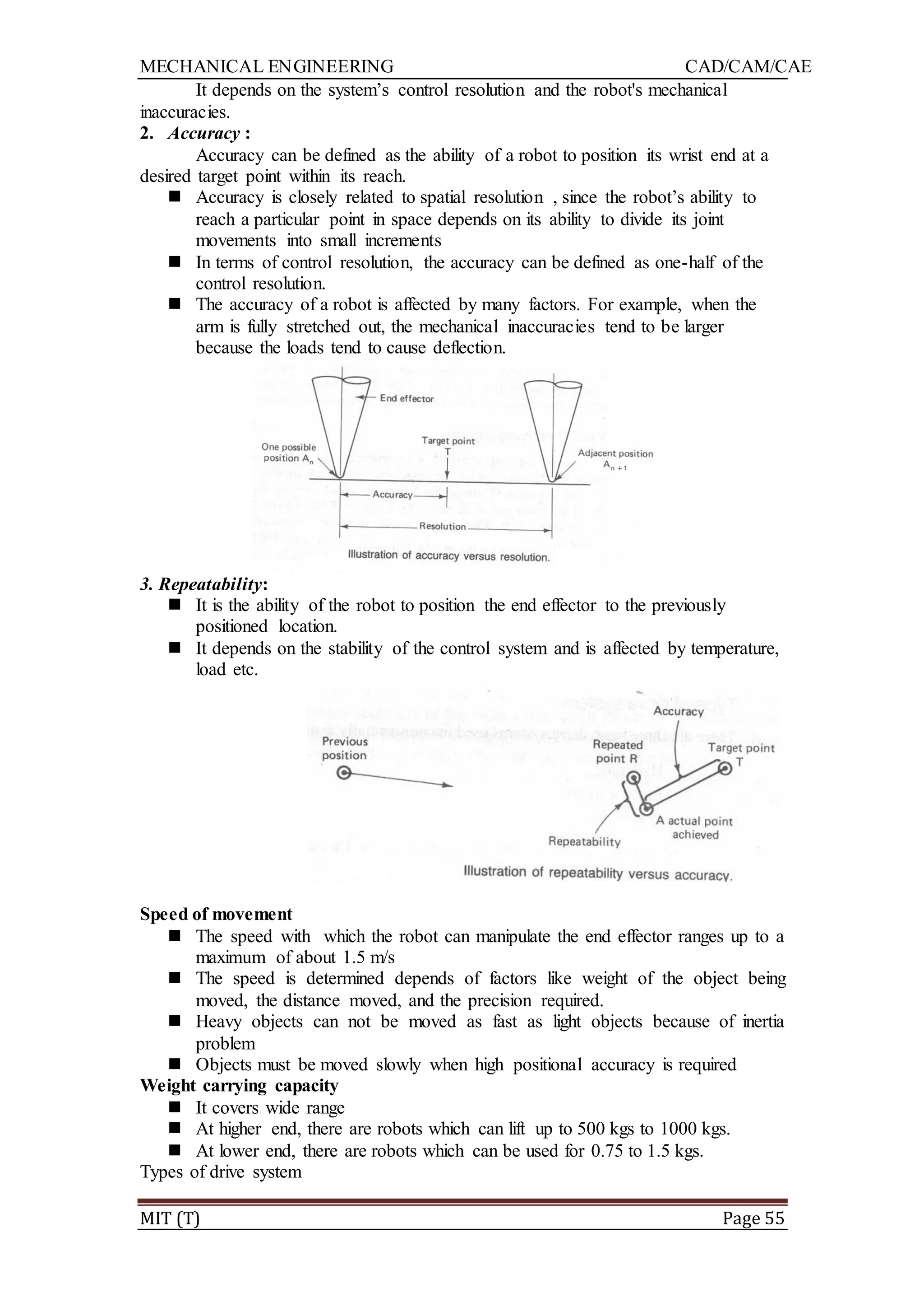 MECHANICAL ENGINEERING CAD/CAM/CAE
MIT (T) Page 55
It depends on the system‟s control resolution and the robot's mechanical
inaccuracies.
2. Accuracy :
Accuracy can be defined as the ability of a robot to position its wrist end at a
desired target point within its reach.
 Accuracy is closely related to spatial resolution , since the robot‟s ability to
reach a particular point in space depends on its ability to divide its joint
movements into small increments
 In terms of control resolution, the accuracy can be defined as one-half of the
control resolution.
 The accuracy of a robot is affected by many factors. For example, when the
arm is fully stretched out, the mechanical inaccuracies tend to be larger
because the loads tend to cause deflection.
3. Repeatability:
 It is the ability of the robot to position the end effector to the previously
positioned location.
 It depends on the stability of the control system and is affected by temperature,
load etc.
Speed of movement
 The speed with which the robot can manipulate the end effector ranges up to a
maximum of about 1.5 m/s
 The speed is determined depends of factors like weight of the object being
moved, the distance moved, and the precision required.
 Heavy objects can not be moved as fast as light objects because of inertia
problem
 Objects must be moved slowly when high positional accuracy is required
Weight carrying capacity
 It covers wide range
 At higher end, there are robots which can lift up to 500 kgs to 1000 kgs.
 At lower end, there are robots which can be used for 0.75 to 1.5 kgs.
Types of drive system
 