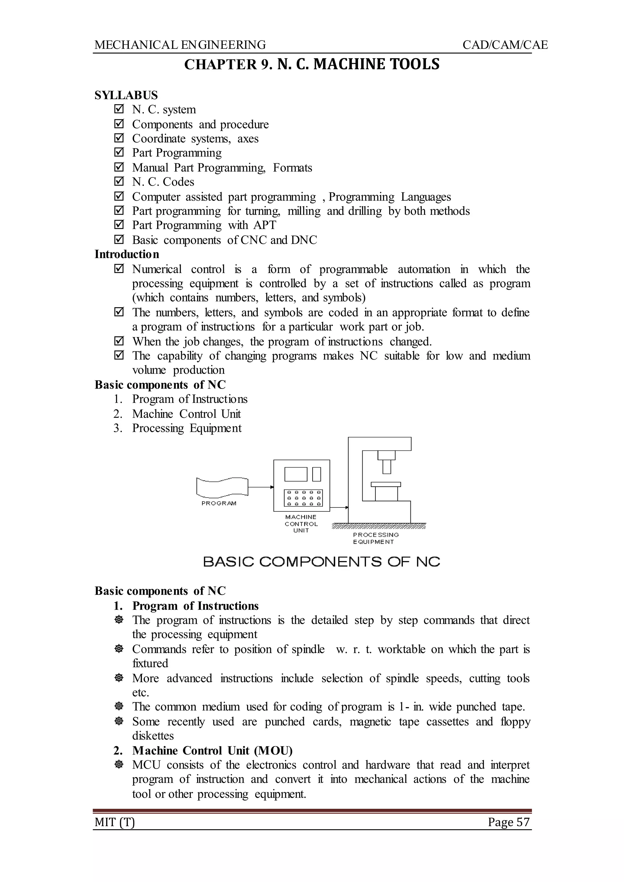 MECHANICAL ENGINEERING CAD/CAM/CAE
MIT (T) Page 57
CHAPTER 9. N. C. MACHINE TOOLS
SYLLABUS
 N. C. system
 Components and procedure
 Coordinate systems, axes
 Part Programming
 Manual Part Programming, Formats
 N. C. Codes
 Computer assisted part programming , Programming Languages
 Part programming for turning, milling and drilling by both methods
 Part Programming with APT
 Basic components of CNC and DNC
Introduction
 Numerical control is a form of programmable automation in which the
processing equipment is controlled by a set of instructions called as program
(which contains numbers, letters, and symbols)
 The numbers, letters, and symbols are coded in an appropriate format to define
a program of instructions for a particular work part or job.
 When the job changes, the program of instructions changed.
 The capability of changing programs makes NC suitable for low and medium
volume production
Basic components of NC
1. Program of Instructions
2. Machine Control Unit
3. Processing Equipment
Basic components of NC
1. Program of Instructions
 The program of instructions is the detailed step by step commands that direct
the processing equipment
 Commands refer to position of spindle w. r. t. worktable on which the part is
fixtured
 More advanced instructions include selection of spindle speeds, cutting tools
etc.
 The common medium used for coding of program is 1- in. wide punched tape.
 Some recently used are punched cards, magnetic tape cassettes and floppy
diskettes
2. Machine Control Unit (MOU)
 MCU consists of the electronics control and hardware that read and interpret
program of instruction and convert it into mechanical actions of the machine
tool or other processing equipment.
 