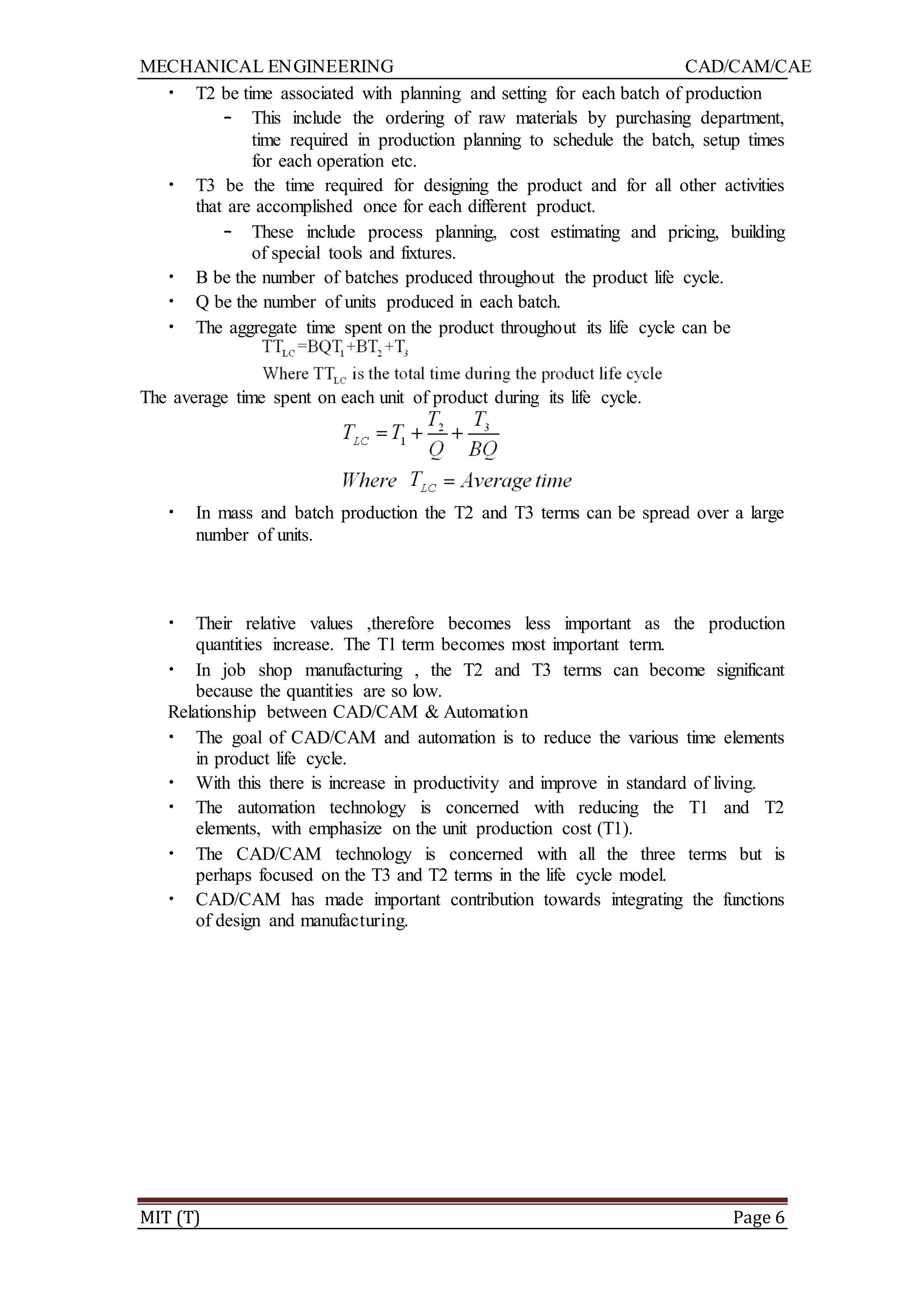 MECHANICAL ENGINEERING CAD/CAM/CAE
MIT (T) Page 6
• T2 be time associated with planning and setting for each batch of production
– This include the ordering of raw materials by purchasing department,
time required in production planning to schedule the batch, setup times
for each operation etc.
• T3 be the time required for designing the product and for all other activities
that are accomplished once for each different product.
– These include process planning, cost estimating and pricing, building
of special tools and fixtures.
• B be the number of batches produced throughout the product life cycle.
• Q be the number of units produced in each batch.
• The aggregate time spent on the product throughout its life cycle can be
The average time spent on each unit of product during its life cycle.
• In mass and batch production the T2 and T3 terms can be spread over a large
number of units.
• Their relative values ,therefore becomes less important as the production
quantities increase. The T1 term becomes most important term.
• In job shop manufacturing , the T2 and T3 terms can become significant
because the quantities are so low.
Relationship between CAD/CAM & Automation
• The goal of CAD/CAM and automation is to reduce the various time elements
in product life cycle.
• With this there is increase in productivity and improve in standard of living.
• The automation technology is concerned with reducing the T1 and T2
elements, with emphasize on the unit production cost (T1).
• The CAD/CAM technology is concerned with all the three terms but is
perhaps focused on the T3 and T2 terms in the life cycle model.
• CAD/CAM has made important contribution towards integrating the functions
of design and manufacturing.
 