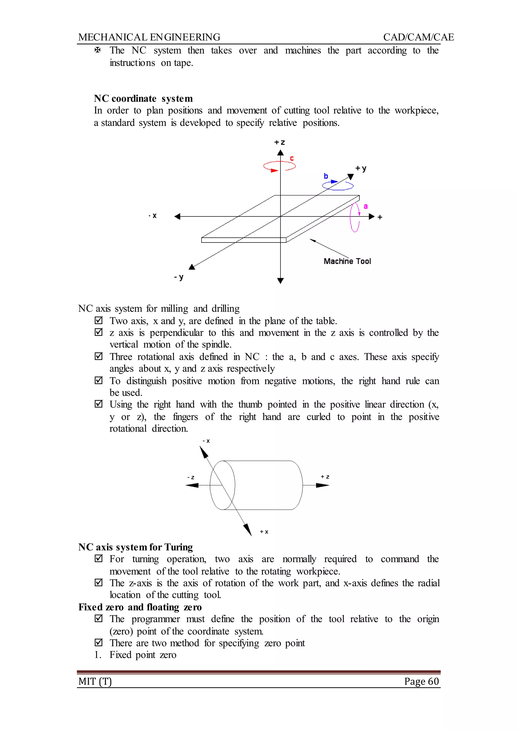 MECHANICAL ENGINEERING CAD/CAM/CAE
MIT (T) Page 60
 The NC system then takes over and machines the part according to the
instructions on tape.
NC coordinate system
In order to plan positions and movement of cutting tool relative to the workpiece,
a standard system is developed to specify relative positions.
NC axis system for milling and drilling
 Two axis, x and y, are defined in the plane of the table.
 z axis is perpendicular to this and movement in the z axis is controlled by the
vertical motion of the spindle.
 Three rotational axis defined in NC : the a, b and c axes. These axis specify
angles about x, y and z axis respectively
 To distinguish positive motion from negative motions, the right hand rule can
be used.
 Using the right hand with the thumb pointed in the positive linear direction (x,
y or z), the fingers of the right hand are curled to point in the positive
rotational direction.
NC axis system for Turing
 For turning operation, two axis are normally required to command the
movement of the tool relative to the rotating workpiece.
 The z-axis is the axis of rotation of the work part, and x-axis defines the radial
location of the cutting tool.
Fixed zero and floating zero
 The programmer must define the position of the tool relative to the origin
(zero) point of the coordinate system.
 There are two method for specifying zero point
1. Fixed point zero
 