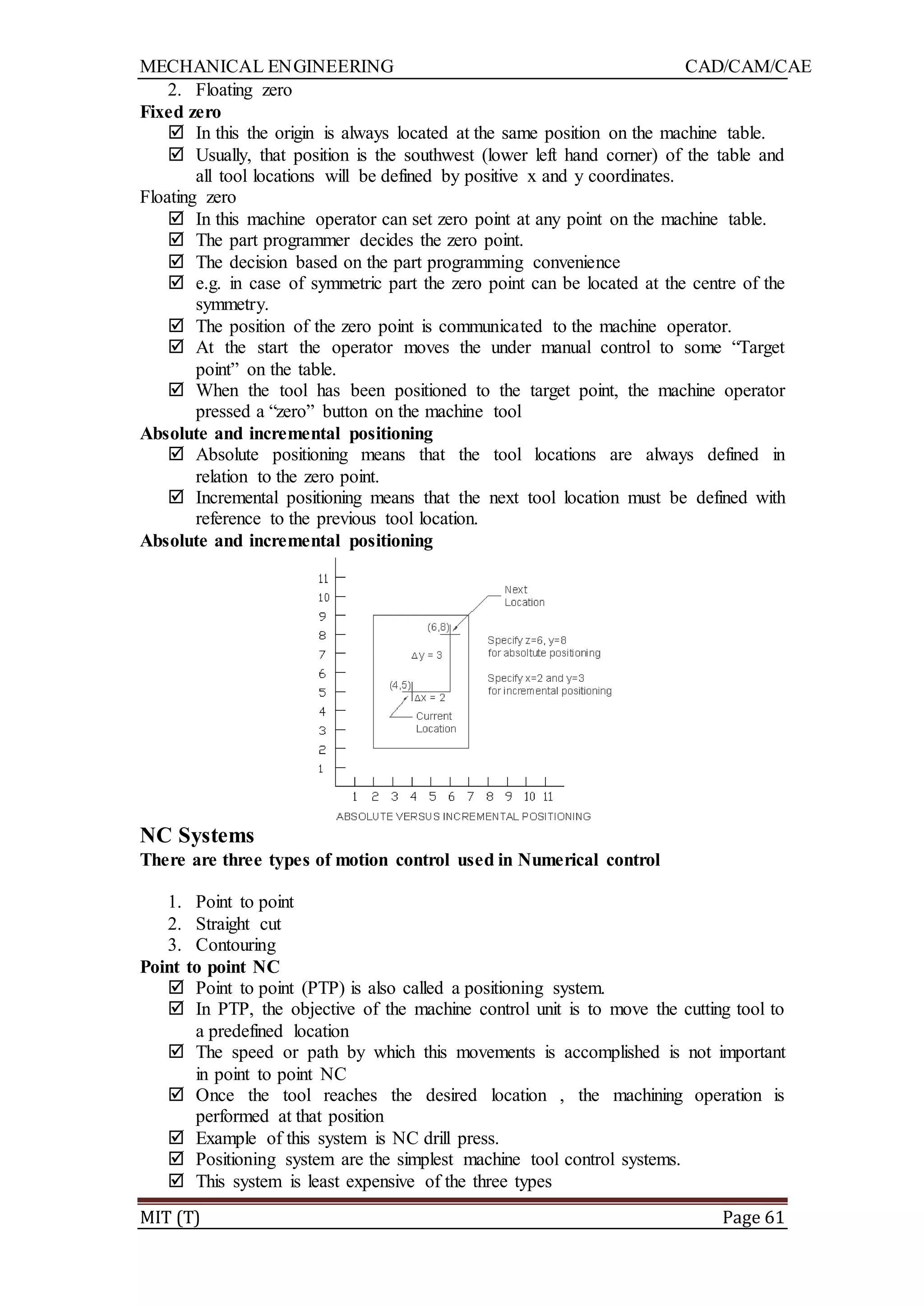 MECHANICAL ENGINEERING CAD/CAM/CAE
MIT (T) Page 61
2. Floating zero
Fixed zero
 In this the origin is always located at the same position on the machine table.
 Usually, that position is the southwest (lower left hand corner) of the table and
all tool locations will be defined by positive x and y coordinates.
Floating zero
 In this machine operator can set zero point at any point on the machine table.
 The part programmer decides the zero point.
 The decision based on the part programming convenience
 e.g. in case of symmetric part the zero point can be located at the centre of the
symmetry.
 The position of the zero point is communicated to the machine operator.
 At the start the operator moves the under manual control to some “Target
point” on the table.
 When the tool has been positioned to the target point, the machine operator
pressed a “zero” button on the machine tool
Absolute and incremental positioning
 Absolute positioning means that the tool locations are always defined in
relation to the zero point.
 Incremental positioning means that the next tool location must be defined with
reference to the previous tool location.
Absolute and incremental positioning
NC Systems
There are three types of motion control used in Numerical control
1. Point to point
2. Straight cut
3. Contouring
Point to point NC
 Point to point (PTP) is also called a positioning system.
 In PTP, the objective of the machine control unit is to move the cutting tool to
a predefined location
 The speed or path by which this movements is accomplished is not important
in point to point NC
 Once the tool reaches the desired location , the machining operation is
performed at that position
 Example of this system is NC drill press.
 Positioning system are the simplest machine tool control systems.
 This system is least expensive of the three types
 