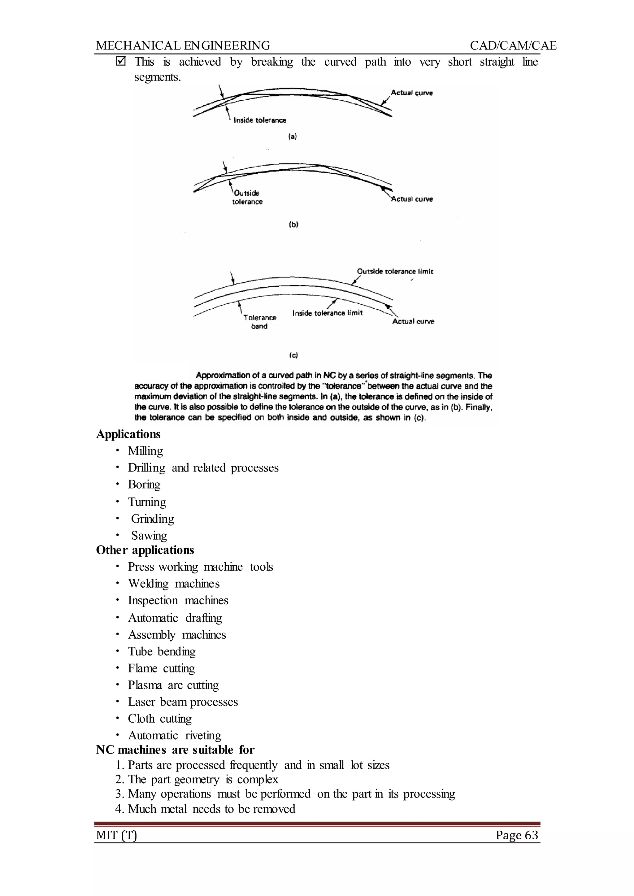 MECHANICAL ENGINEERING CAD/CAM/CAE
MIT (T) Page 63
 This is achieved by breaking the curved path into very short straight line
segments.
Applications
• Milling
• Drilling and related processes
• Boring
• Turning
• Grinding
• Sawing
Other applications
• Press working machine tools
• Welding machines
• Inspection machines
• Automatic drafting
• Assembly machines
• Tube bending
• Flame cutting
• Plasma arc cutting
• Laser beam processes
• Cloth cutting
• Automatic riveting
NC machines are suitable for
1. Parts are processed frequently and in small lot sizes
2. The part geometry is complex
3. Many operations must be performed on the part in its processing
4. Much metal needs to be removed
 