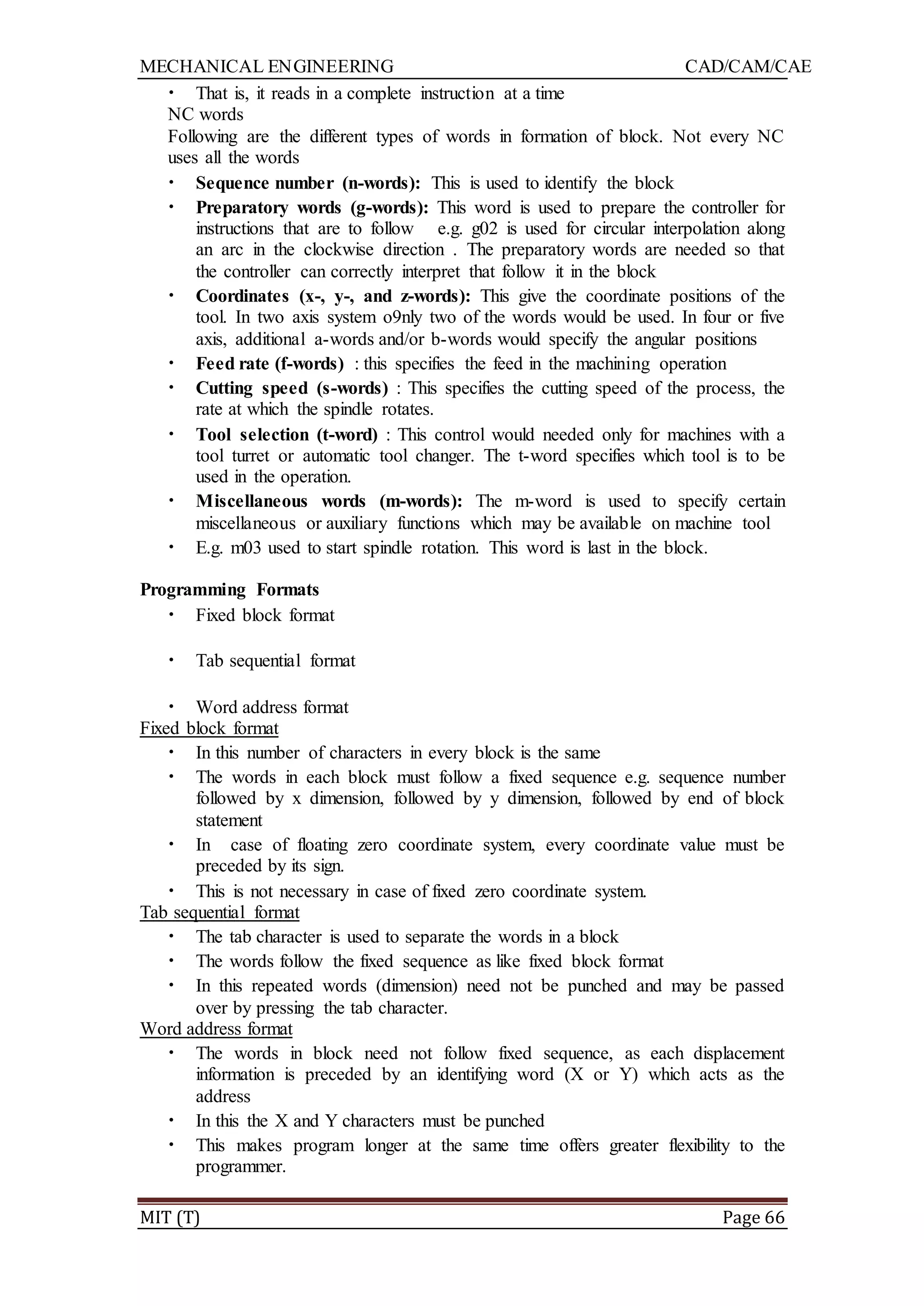MECHANICAL ENGINEERING CAD/CAM/CAE
MIT (T) Page 66
• That is, it reads in a complete instruction at a time
NC words
Following are the different types of words in formation of block. Not every NC
uses all the words
• Sequence number (n-words): This is used to identify the block
• Preparatory words (g-words): This word is used to prepare the controller for
instructions that are to follow e.g. g02 is used for circular interpolation along
an arc in the clockwise direction . The preparatory words are needed so that
the controller can correctly interpret that follow it in the block
• Coordinates (x-, y-, and z-words): This give the coordinate positions of the
tool. In two axis system o9nly two of the words would be used. In four or five
axis, additional a-words and/or b-words would specify the angular positions
• Feed rate (f-words) : this specifies the feed in the machining operation
• Cutting speed (s-words) : This specifies the cutting speed of the process, the
rate at which the spindle rotates.
• Tool selection (t-word) : This control would needed only for machines with a
tool turret or automatic tool changer. The t-word specifies which tool is to be
used in the operation.
• Miscellaneous words (m-words): The m-word is used to specify certain
miscellaneous or auxiliary functions which may be available on machine tool
• E.g. m03 used to start spindle rotation. This word is last in the block.
Programming Formats
• Fixed block format
• Tab sequential format
• Word address format
Fixed block format
• In this number of characters in every block is the same
• The words in each block must follow a fixed sequence e.g. sequence number
followed by x dimension, followed by y dimension, followed by end of block
statement
• In case of floating zero coordinate system, every coordinate value must be
preceded by its sign.
• This is not necessary in case of fixed zero coordinate system.
Tab sequential format
• The tab character is used to separate the words in a block
• The words follow the fixed sequence as like fixed block format
• In this repeated words (dimension) need not be punched and may be passed
over by pressing the tab character.
Word address format
• The words in block need not follow fixed sequence, as each displacement
information is preceded by an identifying word (X or Y) which acts as the
address
• In this the X and Y characters must be punched
• This makes program longer at the same time offers greater flexibility to the
programmer.
 