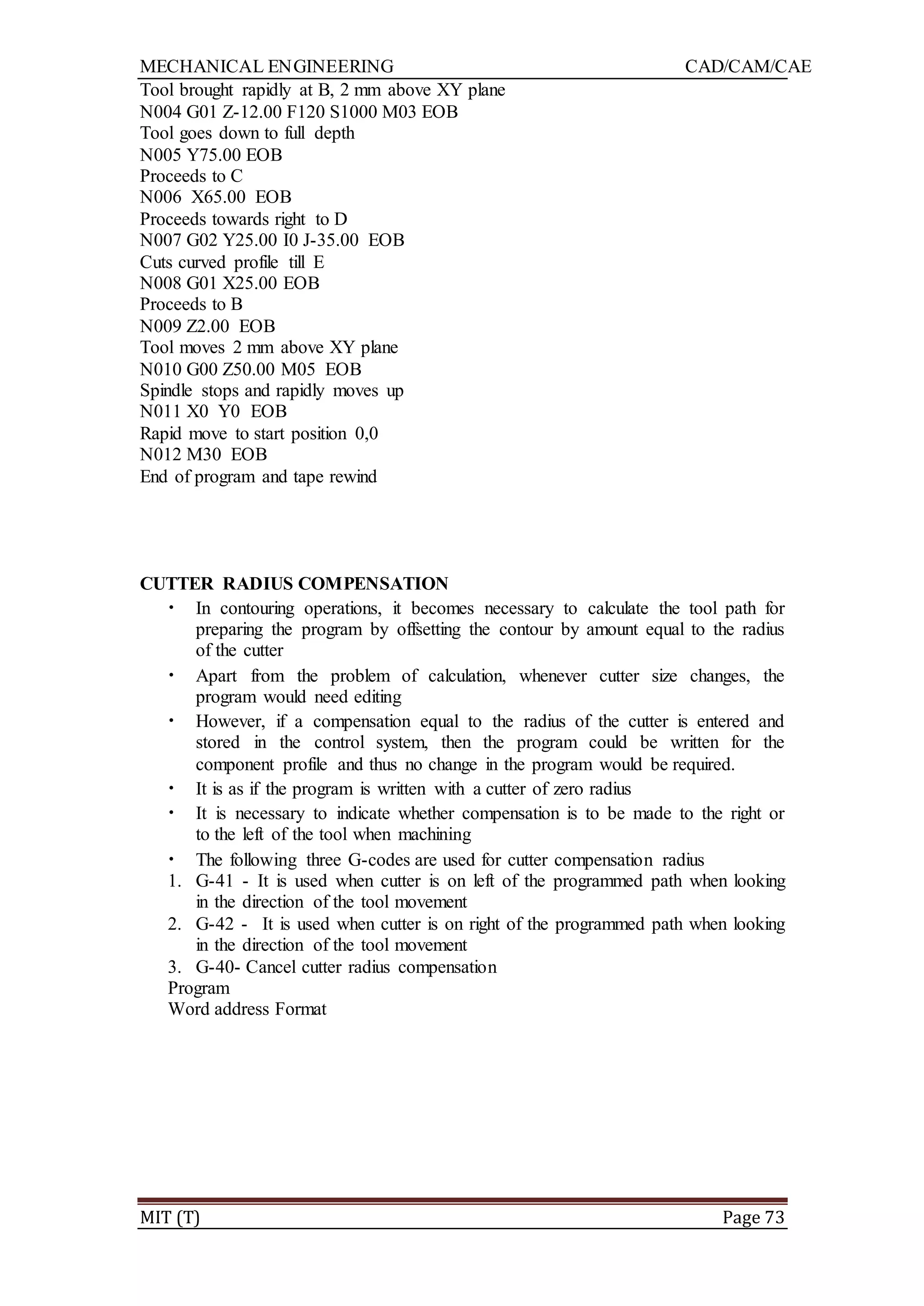 MECHANICAL ENGINEERING CAD/CAM/CAE
MIT (T) Page 73
Tool brought rapidly at B, 2 mm above XY plane
N004 G01 Z-12.00 F120 S1000 M03 EOB
Tool goes down to full depth
N005 Y75.00 EOB
Proceeds to C
N006 X65.00 EOB
Proceeds towards right to D
N007 G02 Y25.00 I0 J-35.00 EOB
Cuts curved profile till E
N008 G01 X25.00 EOB
Proceeds to B
N009 Z2.00 EOB
Tool moves 2 mm above XY plane
N010 G00 Z50.00 M05 EOB
Spindle stops and rapidly moves up
N011 X0 Y0 EOB
Rapid move to start position 0,0
N012 M30 EOB
End of program and tape rewind
CUTTER RADIUS COMPENSATION
• In contouring operations, it becomes necessary to calculate the tool path for
preparing the program by offsetting the contour by amount equal to the radius
of the cutter
• Apart from the problem of calculation, whenever cutter size changes, the
program would need editing
• However, if a compensation equal to the radius of the cutter is entered and
stored in the control system, then the program could be written for the
component profile and thus no change in the program would be required.
• It is as if the program is written with a cutter of zero radius
• It is necessary to indicate whether compensation is to be made to the right or
to the left of the tool when machining
• The following three G-codes are used for cutter compensation radius
1. G-41 - It is used when cutter is on left of the programmed path when looking
in the direction of the tool movement
2. G-42 - It is used when cutter is on right of the programmed path when looking
in the direction of the tool movement
3. G-40- Cancel cutter radius compensation
Program
Word address Format
 