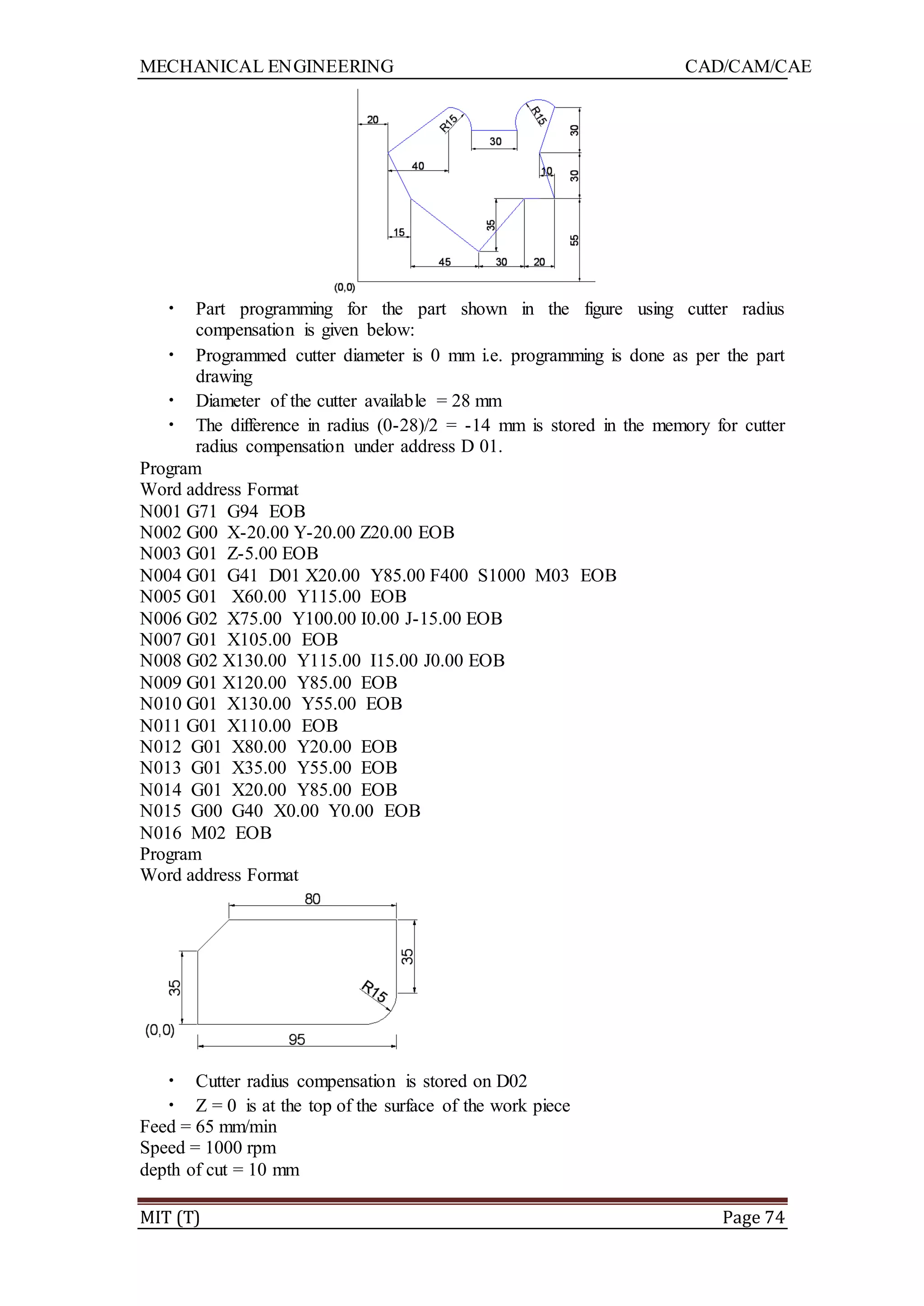 MECHANICAL ENGINEERING CAD/CAM/CAE
MIT (T) Page 74
• Part programming for the part shown in the figure using cutter radius
compensation is given below:
• Programmed cutter diameter is 0 mm i.e. programming is done as per the part
drawing
• Diameter of the cutter available = 28 mm
• The difference in radius (0-28)/2 = -14 mm is stored in the memory for cutter
radius compensation under address D 01.
Program
Word address Format
N001 G71 G94 EOB
N002 G00 X-20.00 Y-20.00 Z20.00 EOB
N003 G01 Z-5.00 EOB
N004 G01 G41 D01 X20.00 Y85.00 F400 S1000 M03 EOB
N005 G01 X60.00 Y115.00 EOB
N006 G02 X75.00 Y100.00 I0.00 J-15.00 EOB
N007 G01 X105.00 EOB
N008 G02 X130.00 Y115.00 I15.00 J0.00 EOB
N009 G01 X120.00 Y85.00 EOB
N010 G01 X130.00 Y55.00 EOB
N011 G01 X110.00 EOB
N012 G01 X80.00 Y20.00 EOB
N013 G01 X35.00 Y55.00 EOB
N014 G01 X20.00 Y85.00 EOB
N015 G00 G40 X0.00 Y0.00 EOB
N016 M02 EOB
Program
Word address Format
• Cutter radius compensation is stored on D02
• Z = 0 is at the top of the surface of the work piece
Feed = 65 mm/min
Speed = 1000 rpm
depth of cut = 10 mm
 