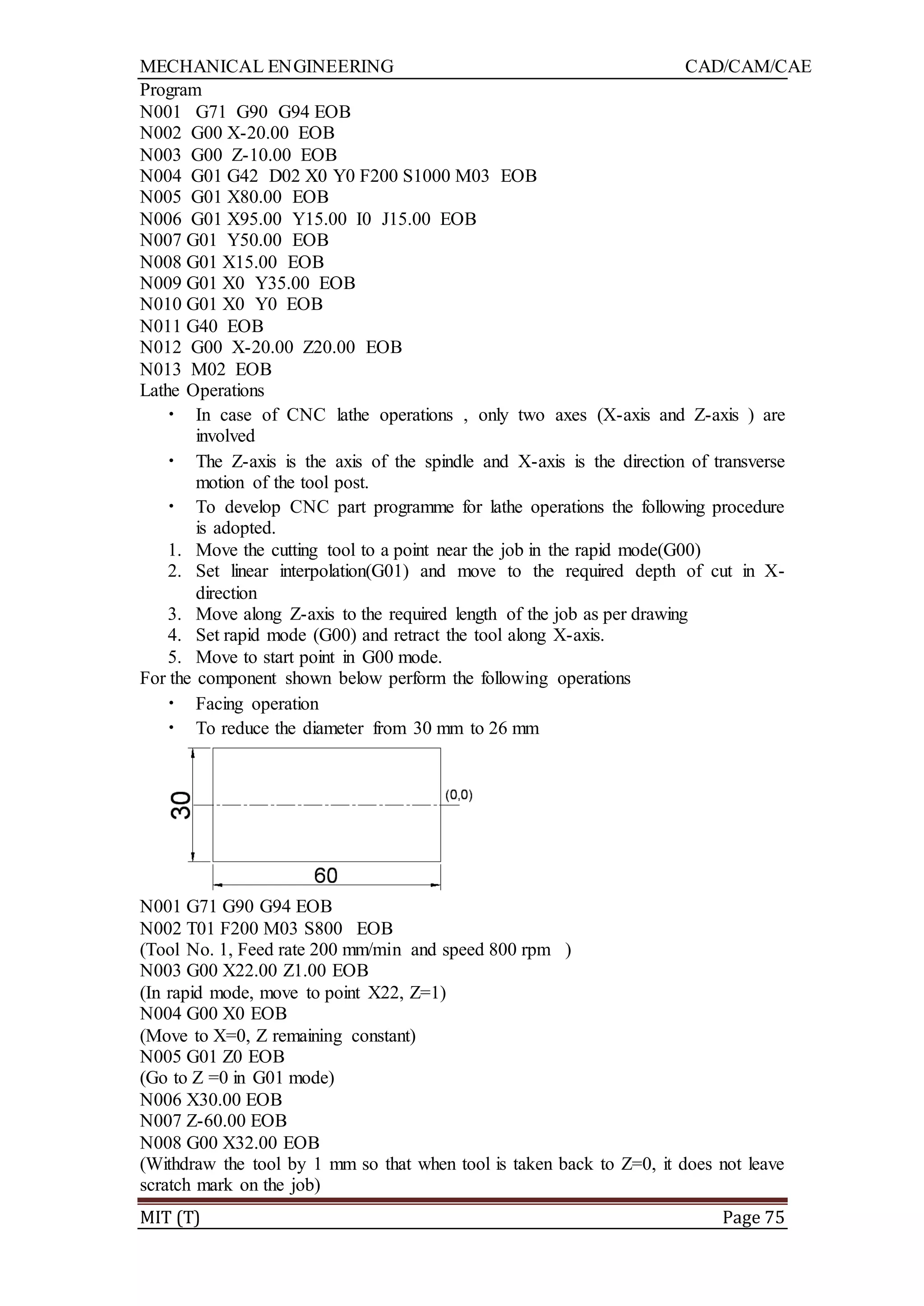 MECHANICAL ENGINEERING CAD/CAM/CAE
MIT (T) Page 75
Program
N001 G71 G90 G94 EOB
N002 G00 X-20.00 EOB
N003 G00 Z-10.00 EOB
N004 G01 G42 D02 X0 Y0 F200 S1000 M03 EOB
N005 G01 X80.00 EOB
N006 G01 X95.00 Y15.00 I0 J15.00 EOB
N007 G01 Y50.00 EOB
N008 G01 X15.00 EOB
N009 G01 X0 Y35.00 EOB
N010 G01 X0 Y0 EOB
N011 G40 EOB
N012 G00 X-20.00 Z20.00 EOB
N013 M02 EOB
Lathe Operations
• In case of CNC lathe operations , only two axes (X-axis and Z-axis ) are
involved
• The Z-axis is the axis of the spindle and X-axis is the direction of transverse
motion of the tool post.
• To develop CNC part programme for lathe operations the following procedure
is adopted.
1. Move the cutting tool to a point near the job in the rapid mode(G00)
2. Set linear interpolation(G01) and move to the required depth of cut in X-
direction
3. Move along Z-axis to the required length of the job as per drawing
4. Set rapid mode (G00) and retract the tool along X-axis.
5. Move to start point in G00 mode.
For the component shown below perform the following operations
• Facing operation
• To reduce the diameter from 30 mm to 26 mm
N001 G71 G90 G94 EOB
N002 T01 F200 M03 S800 EOB
(Tool No. 1, Feed rate 200 mm/min and speed 800 rpm )
N003 G00 X22.00 Z1.00 EOB
(In rapid mode, move to point X22, Z=1)
N004 G00 X0 EOB
(Move to X=0, Z remaining constant)
N005 G01 Z0 EOB
(Go to Z =0 in G01 mode)
N006 X30.00 EOB
N007 Z-60.00 EOB
N008 G00 X32.00 EOB
(Withdraw the tool by 1 mm so that when tool is taken back to Z=0, it does not leave
scratch mark on the job)
 