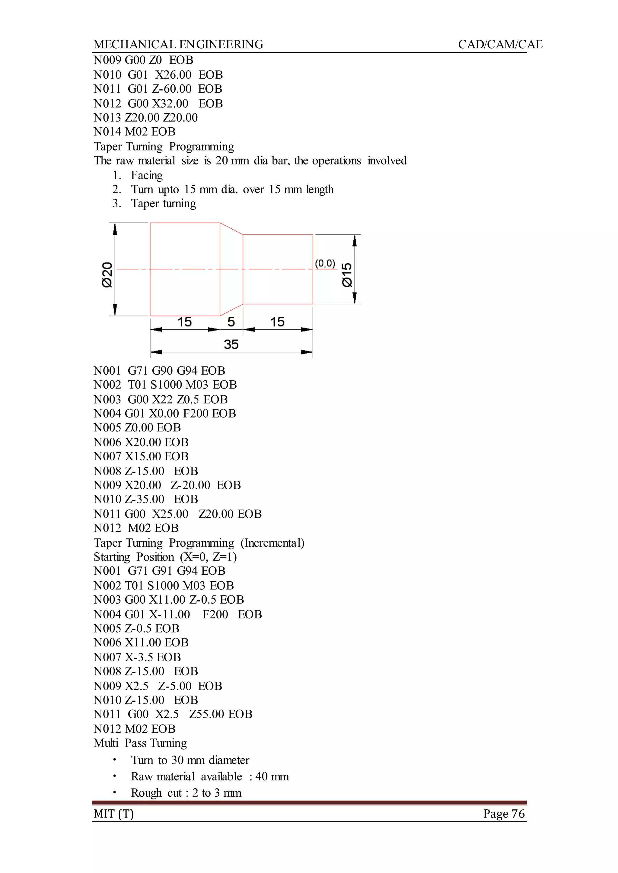 MECHANICAL ENGINEERING CAD/CAM/CAE
MIT (T) Page 76
N009 G00 Z0 EOB
N010 G01 X26.00 EOB
N011 G01 Z-60.00 EOB
N012 G00 X32.00 EOB
N013 Z20.00 Z20.00
N014 M02 EOB
Taper Turning Programming
The raw material size is 20 mm dia bar, the operations involved
1. Facing
2. Turn upto 15 mm dia. over 15 mm length
3. Taper turning
N001 G71 G90 G94 EOB
N002 T01 S1000 M03 EOB
N003 G00 X22 Z0.5 EOB
N004 G01 X0.00 F200 EOB
N005 Z0.00 EOB
N006 X20.00 EOB
N007 X15.00 EOB
N008 Z-15.00 EOB
N009 X20.00 Z-20.00 EOB
N010 Z-35.00 EOB
N011 G00 X25.00 Z20.00 EOB
N012 M02 EOB
Taper Turning Programming (Incremental)
Starting Position (X=0, Z=1)
N001 G71 G91 G94 EOB
N002 T01 S1000 M03 EOB
N003 G00 X11.00 Z-0.5 EOB
N004 G01 X-11.00 F200 EOB
N005 Z-0.5 EOB
N006 X11.00 EOB
N007 X-3.5 EOB
N008 Z-15.00 EOB
N009 X2.5 Z-5.00 EOB
N010 Z-15.00 EOB
N011 G00 X2.5 Z55.00 EOB
N012 M02 EOB
Multi Pass Turning
• Turn to 30 mm diameter
• Raw material available : 40 mm
• Rough cut : 2 to 3 mm
 