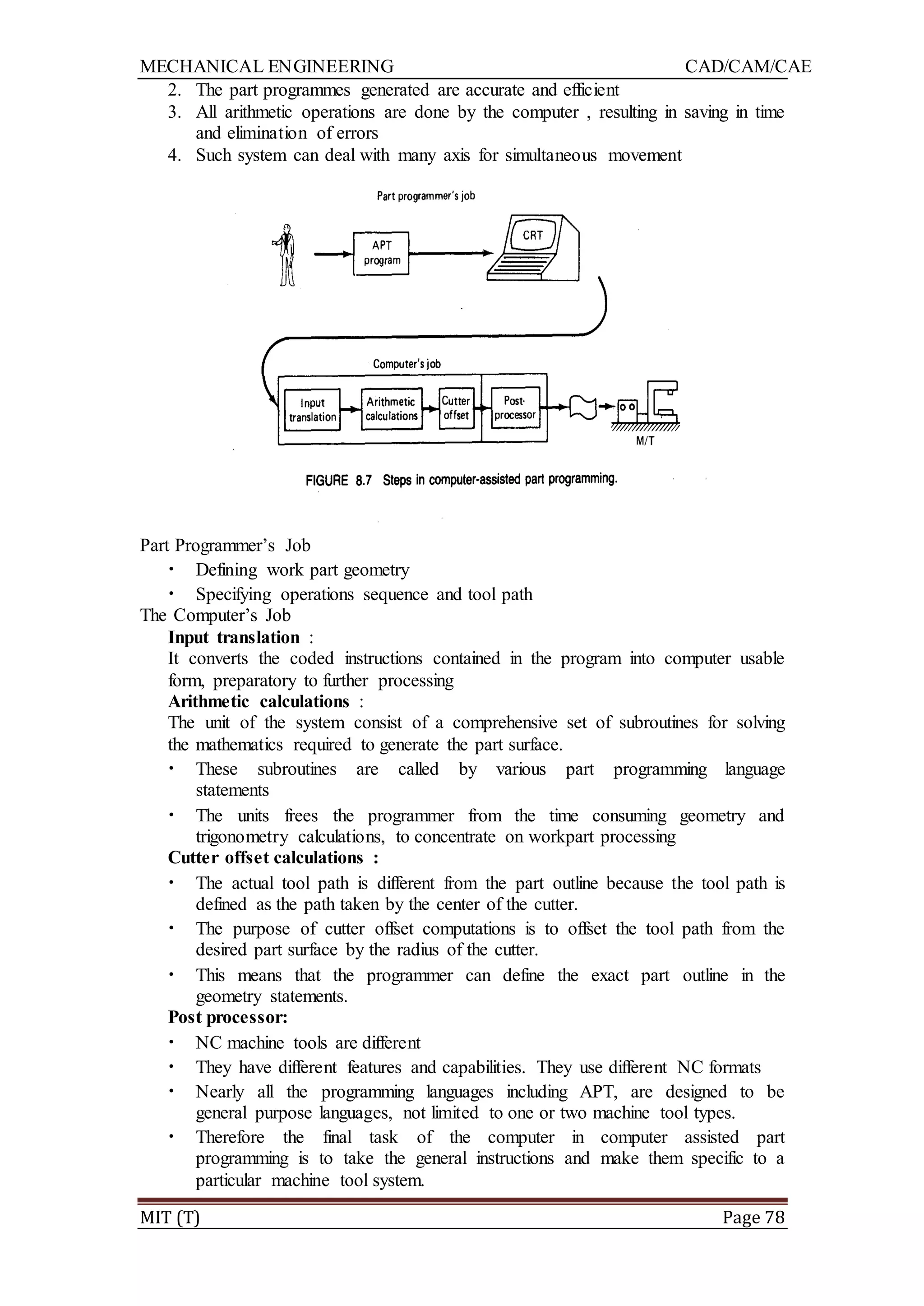MECHANICAL ENGINEERING CAD/CAM/CAE
MIT (T) Page 78
2. The part programmes generated are accurate and efficient
3. All arithmetic operations are done by the computer , resulting in saving in time
and elimination of errors
4. Such system can deal with many axis for simultaneous movement
Part Programmer‟s Job
• Defining work part geometry
• Specifying operations sequence and tool path
The Computer‟s Job
Input translation :
It converts the coded instructions contained in the program into computer usable
form, preparatory to further processing
Arithmetic calculations :
The unit of the system consist of a comprehensive set of subroutines for solving
the mathematics required to generate the part surface.
• These subroutines are called by various part programming language
statements
• The units frees the programmer from the time consuming geometry and
trigonometry calculations, to concentrate on workpart processing
Cutter offset calculations :
• The actual tool path is different from the part outline because the tool path is
defined as the path taken by the center of the cutter.
• The purpose of cutter offset computations is to offset the tool path from the
desired part surface by the radius of the cutter.
• This means that the programmer can define the exact part outline in the
geometry statements.
Post processor:
• NC machine tools are different
• They have different features and capabilities. They use different NC formats
• Nearly all the programming languages including APT, are designed to be
general purpose languages, not limited to one or two machine tool types.
• Therefore the final task of the computer in computer assisted part
programming is to take the general instructions and make them specific to a
particular machine tool system.
 