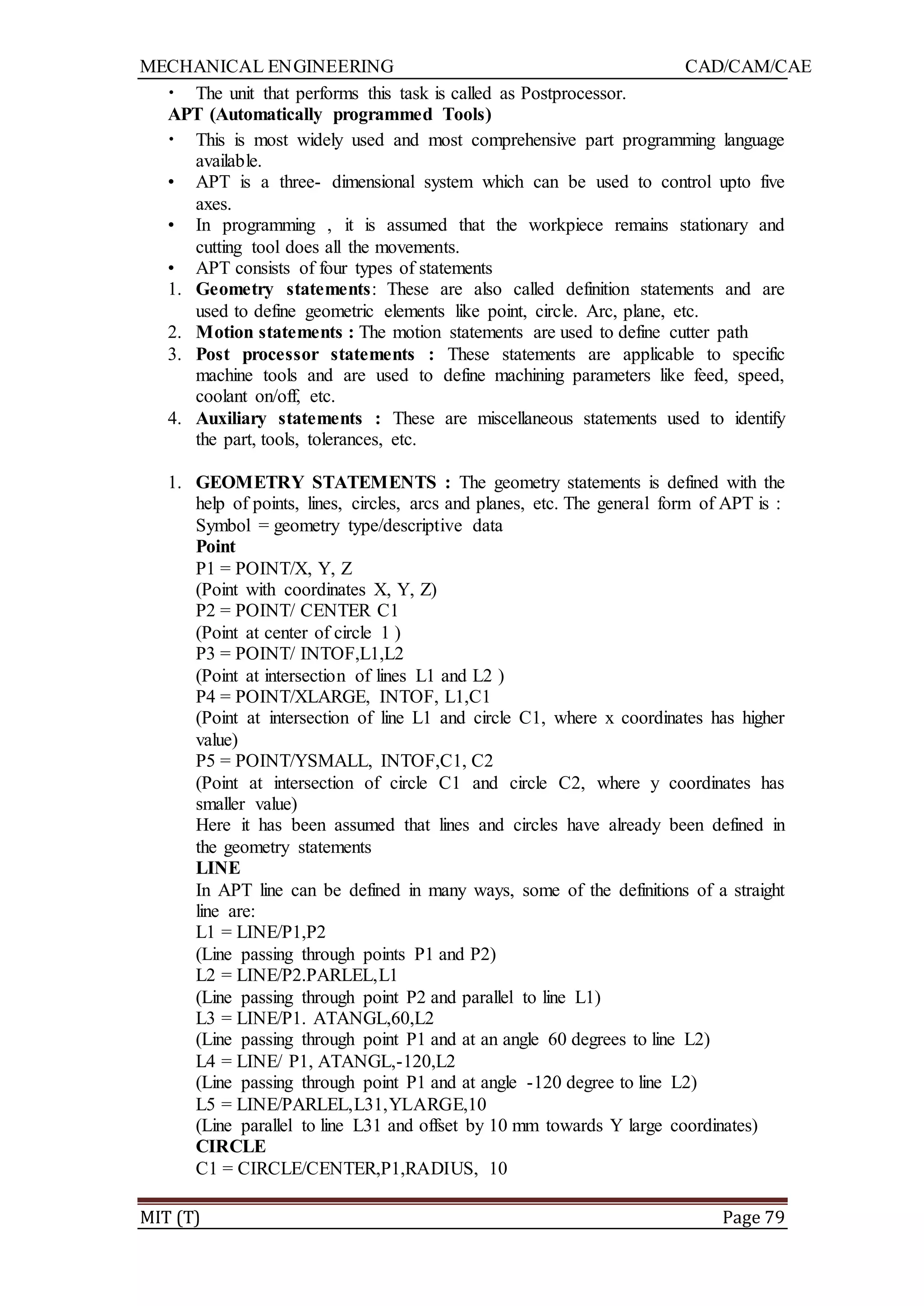 MECHANICAL ENGINEERING CAD/CAM/CAE
MIT (T) Page 79
• The unit that performs this task is called as Postprocessor.
APT (Automatically programmed Tools)
• This is most widely used and most comprehensive part programming language
available.
• APT is a three- dimensional system which can be used to control upto five
axes.
• In programming , it is assumed that the workpiece remains stationary and
cutting tool does all the movements.
• APT consists of four types of statements
1. Geometry statements: These are also called definition statements and are
used to define geometric elements like point, circle. Arc, plane, etc.
2. Motion statements : The motion statements are used to define cutter path
3. Post processor statements : These statements are applicable to specific
machine tools and are used to define machining parameters like feed, speed,
coolant on/off, etc.
4. Auxiliary statements : These are miscellaneous statements used to identify
the part, tools, tolerances, etc.
1. GEOMETRY STATEMENTS : The geometry statements is defined with the
help of points, lines, circles, arcs and planes, etc. The general form of APT is :
Symbol = geometry type/descriptive data
Point
P1 = POINT/X, Y, Z
(Point with coordinates X, Y, Z)
P2 = POINT/ CENTER C1
(Point at center of circle 1 )
P3 = POINT/ INTOF,L1,L2
(Point at intersection of lines L1 and L2 )
P4 = POINT/XLARGE, INTOF, L1,C1
(Point at intersection of line L1 and circle C1, where x coordinates has higher
value)
P5 = POINT/YSMALL, INTOF,C1, C2
(Point at intersection of circle C1 and circle C2, where y coordinates has
smaller value)
Here it has been assumed that lines and circles have already been defined in
the geometry statements
LINE
In APT line can be defined in many ways, some of the definitions of a straight
line are:
L1 = LINE/P1,P2
(Line passing through points P1 and P2)
L2 = LINE/P2.PARLEL,L1
(Line passing through point P2 and parallel to line L1)
L3 = LINE/P1. ATANGL,60,L2
(Line passing through point P1 and at an angle 60 degrees to line L2)
L4 = LINE/ P1, ATANGL,-120,L2
(Line passing through point P1 and at angle -120 degree to line L2)
L5 = LINE/PARLEL,L31,YLARGE,10
(Line parallel to line L31 and offset by 10 mm towards Y large coordinates)
CIRCLE
C1 = CIRCLE/CENTER,P1,RADIUS, 10
 