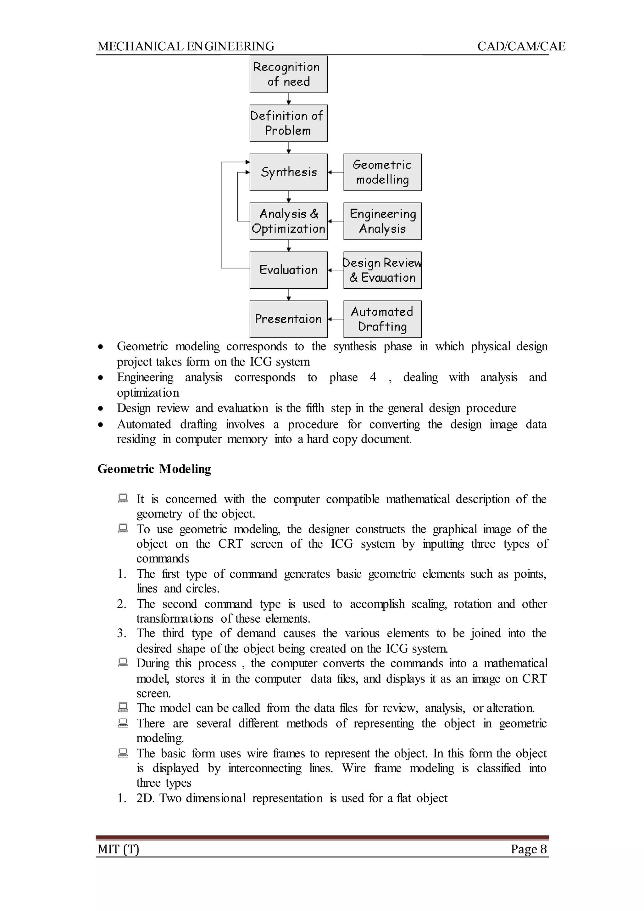 MECHANICAL ENGINEERING CAD/CAM/CAE
MIT (T) Page 8
 Geometric modeling corresponds to the synthesis phase in which physical design
project takes form on the ICG system
 Engineering analysis corresponds to phase 4 , dealing with analysis and
optimization
 Design review and evaluation is the fifth step in the general design procedure
 Automated drafting involves a procedure for converting the design image data
residing in computer memory into a hard copy document.
Geometric Modeling
 It is concerned with the computer compatible mathematical description of the
geometry of the object.
 To use geometric modeling, the designer constructs the graphical image of the
object on the CRT screen of the ICG system by inputting three types of
commands
1. The first type of command generates basic geometric elements such as points,
lines and circles.
2. The second command type is used to accomplish scaling, rotation and other
transformations of these elements.
3. The third type of demand causes the various elements to be joined into the
desired shape of the object being created on the ICG system.
 During this process , the computer converts the commands into a mathematical
model, stores it in the computer data files, and displays it as an image on CRT
screen.
 The model can be called from the data files for review, analysis, or alteration.
 There are several different methods of representing the object in geometric
modeling.
 The basic form uses wire frames to represent the object. In this form the object
is displayed by interconnecting lines. Wire frame modeling is classified into
three types
1. 2D. Two dimensional representation is used for a flat object
 