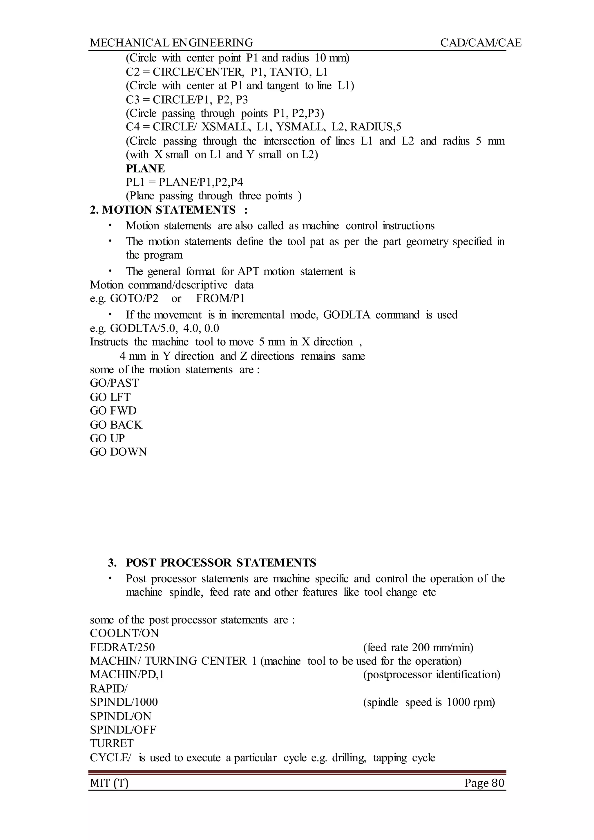 MECHANICAL ENGINEERING CAD/CAM/CAE
MIT (T) Page 80
(Circle with center point P1 and radius 10 mm)
C2 = CIRCLE/CENTER, P1, TANTO, L1
(Circle with center at P1 and tangent to line L1)
C3 = CIRCLE/P1, P2, P3
(Circle passing through points P1, P2,P3)
C4 = CIRCLE/ XSMALL, L1, YSMALL, L2, RADIUS,5
(Circle passing through the intersection of lines L1 and L2 and radius 5 mm
(with X small on L1 and Y small on L2)
PLANE
PL1 = PLANE/P1,P2,P4
(Plane passing through three points )
2. MOTION STATEMENTS :
• Motion statements are also called as machine control instructions
• The motion statements define the tool pat as per the part geometry specified in
the program
• The general format for APT motion statement is
Motion command/descriptive data
e.g. GOTO/P2 or FROM/P1
• If the movement is in incremental mode, GODLTA command is used
e.g. GODLTA/5.0, 4.0, 0.0
Instructs the machine tool to move 5 mm in X direction ,
4 mm in Y direction and Z directions remains same
some of the motion statements are :
GO/PAST
GO LFT
GO FWD
GO BACK
GO UP
GO DOWN
3. POST PROCESSOR STATEMENTS
• Post processor statements are machine specific and control the operation of the
machine spindle, feed rate and other features like tool change etc
some of the post processor statements are :
COOLNT/ON
FEDRAT/250 (feed rate 200 mm/min)
MACHIN/ TURNING CENTER 1 (machine tool to be used for the operation)
MACHIN/PD,1 (postprocessor identification)
RAPID/
SPINDL/1000 (spindle speed is 1000 rpm)
SPINDL/ON
SPINDL/OFF
TURRET
CYCLE/ is used to execute a particular cycle e.g. drilling, tapping cycle
 